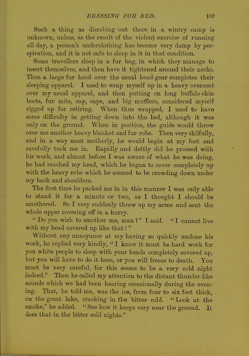 Such a thing as disrobing out there in a wintry camp is un]mo\vn, vmless, as the result of the violent exercise of running all day, a person's underclothing has become very damp by per- spiration, and it is not safe to sleep in it in that condition. Some travellers sleep in a fur bag, in which they manage to insert themselves, and then have it tightened around their necks. Then a large fur hood over the usual head-gear completes their sleeping apparel. I used to wrap myself up in a heavy overcoat over my usual apparel, and then putting on long buffalo-skin boots, fur mits, cap, cape, and big mufflers, considered myself rigged up for retiring. When thus wrapped, I used to have some difficulty in getting down into the bed, although it was only on the ground. When in position, the guide would throw over me another heavy blanket and fur robe. Then very skilfully, and in a way most motherly, he would begin at my feet and carefully tuck me in. Bapidly and deftly did he proceed with his work, and almost before I was aware of what he was doing, he had reached my head, which he began to cover completely up with the heavy robe which he seemed to be crowding down under my back and shoulders. The first time he packed me in in this manner I was only able to stand it for a minute or two, as I thought I should be smothered. So I very suddenly threw up my arms and sent the whole upper covering off in a hurry.  Do you wish to smother me, man ? I said.  I cannot live with my head covered up like that!  Without any annoyance at my having so quickly undone his work, he replied very kindly,  I know it must be hard work for you white people to sleep with your heads completely covered up, but you wiU have to do it here, or you will freeze to death. You must be very careful, for this seems to be a very cold night indeed. Then he called my attention to the distant thunder-like sounds which we had been hearing occasionally during the even- ing. That, he told me, was the ice, from four to six feet thick, on the great lake, cracking in the bitter cold.  Look at the smoke, he added.  See how it keeps very near the ground. It does that in the bitter cold nights.