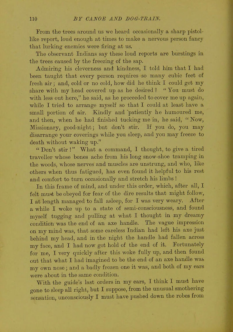 IVorn the trees around us we heard occasionally a sharp pistol- like report, loud enough at times to make a nervous person fancy that lurking enemies were firing at us. The observant Indians say these loud reports are burstings in the trees caused by the freezing of the sap. Admiring his cleverness and kindness, I told him that I had been taught that every person requires so many cubic feet of fresh air; and, cold or no cold, how did he think I could get my share with my head covered up as he desired ?  You must do with less out here, he said, as he proceeded to cover me up again, while I tried to arrange myself so that I could at least have a small portion of air. Kindly and 'patiently he humoured me, and then, when he had finished tucking me in, he said,  Now, Missionary, good-night; but don't stir. If you do, you may disarrange your coverings while you sleep, and you may freeze to death without waking up.  Don't stir ! What a command, I thought, to give a tired traveller whose bones ache from his long snow-shoe tramping in the woods, whose nerves and muscles are unstrung, and who, like others when thus fatigued, has even found it helpful to his rest and comfort to turn occasionally and stretch his limbs ! In this frame of mind, and under this order, which, after all, I felt must be obeyed for fear of the dire results that might follow, I at length managed to fall asleep, for I was very weary. After a while I woke up to a state of semi-consciousness, and found myself tugging and pulling at what I thought in my dreamy condition was the end of an axe handle. The vague impression on my mind was, that some careless Indian had left his axe just behind my head, and in the night the handle had fallen across my face, and I had now got hold of the end of it. Fortunately for me, I very quickly after this woke fully up, and then found out that what I had imagined to be the end of an axe handle was my own nose; and a badly frozen one it was, and both of my ears were about in the same condition. With the guide's last orders in my ears, I think I must have gone to sleep all right, but I suppose, from the unusual smothering sensation, unconsciously I must have pushed down the robes from