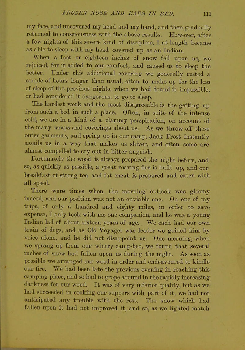 my face, and uncovered my head and my hand, and then gradually returned to consciousness with the above results. However, after a few nights of this severe kind of discipline, I at length became as able to sleep with my head covered up as an Indian. When a foot or eighteen inches of snow fell upon us, we rejoiced, for it added to our comfort, and caused us to sleep the better. Under this additional covering we generally rested a couple of hours longer than usual, often to make up for the loss of sleep of the previous nights, when we had found it impossible, or had considered it dangerous, to go to sleep. The hardest work and the most disagreeable is the getting up from such a bed in such a place. Often, in spite of the intense cold, we are in a kind of a clammy perspiration, on account of the many wraps and coverings about us. As we throw off these outer garments, and spring up in our camp. Jack Frost instantly assails us in a way that makes us shiver, and often some are almost compelled to cry out in bitter anguish. Fortunately the wood is always prepared the night before, and so, as quickly as possible, a great roaring fire is built up, and our breakfast of strong tea and fat meat is prepared and eaten with all speed. There were times when the morning outlook was gloomy indeed, and our position was not an enviable one. On one of my trips, of only a hundi-ed and eighty miles, in order to save expense, I only took with me one companion, and he was a young Indian lad of about sixteen years of age. We each had our own train of dogs, and as Old Voyager was leader we guided him by voice alone, and he did not disappoint us. One morning, when we sprang up from our wintry camp-bed, we found that several inches of snow had fallen upon us during the night. As soon as possible we arranged our wood in order and endeavoured to kindle our fire. We had been late the previous evening in reaching this camping place, and so had to grope around in the rapidly increasing darkness for our wood. It was of very inferior quahty, but as we had succeeded in cooking our suppers with part of it, we had not anticipated any trouble with the rest. The snow which had fallen upon it had not improved it, and so, as we lighted match