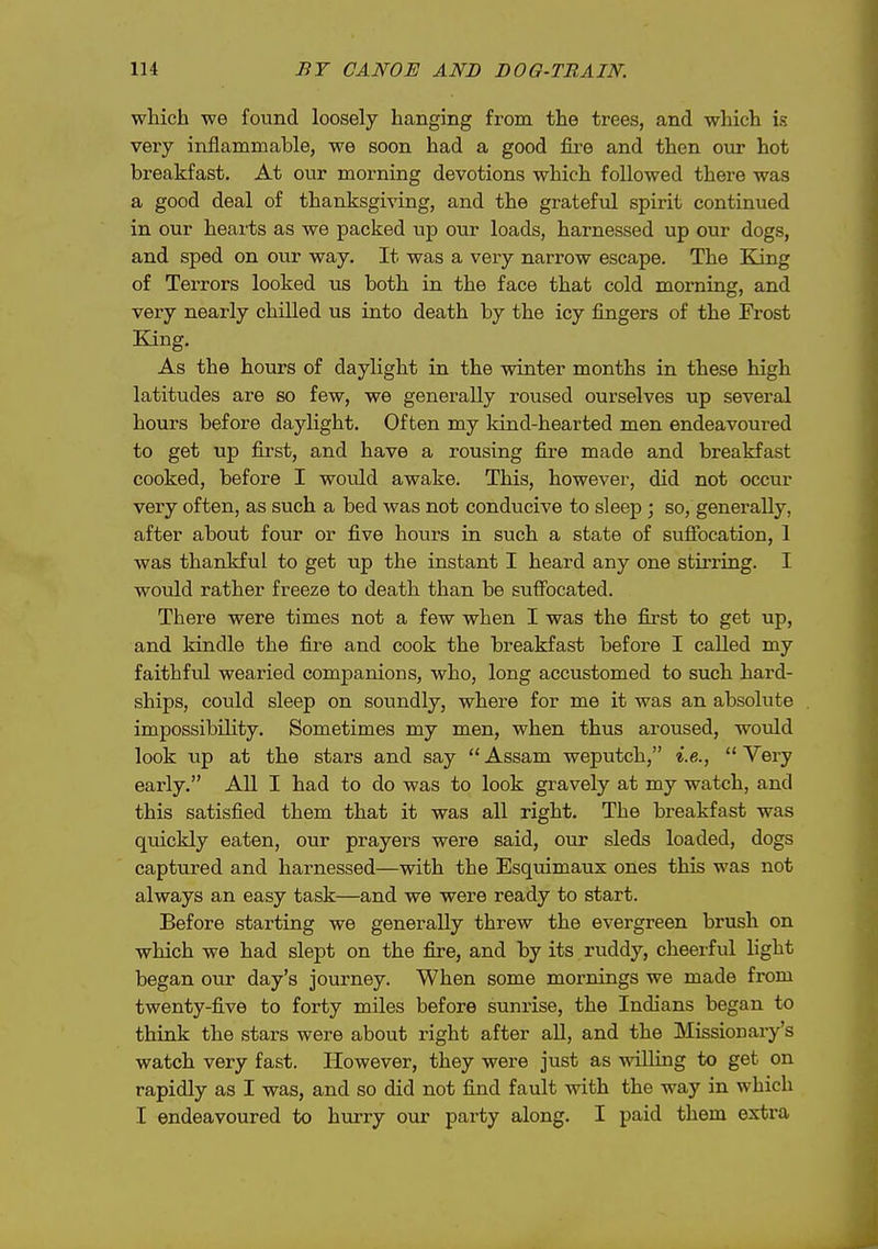 which -we found loosely hanging from the trees, and which is very inflammable, we soon had a good fire and then our hot breakfast. At our morning devotions which followed there was a good deal of thanksgiving, and the grateful spirit continued in our hearts as we packed up our loads, harnessed up our dogs, and sped on our way. It was a very narrow escape. The King of Terrors looked us both in the face that cold morning, and very nearly chilled us into death by the icy fingers of the Frost King. As the hours of daylight in the winter months in these high latitudes are so few, we generally roused ourselves up several hours before daylight. Often my Idnd-hearted men endeavoured to get up first, and have a rousing fire made and breakfast cooked, before I would awake. This, however, did not occur very often, as such a bed was not conducive to sleep ; so, generally, after about four or five hours in such a state of sufibcation, 1 was thankful to get up the instant I heard any one stirring. I wovdd rather freeze to death than be suffocated. There were times not a few when I was the first to get up, and kindle the fire and cook the breakfast before I called my faithful wearied companions, who, long accustomed to such hard- ships, could sleep on soundly, where for me it was an absolute impossibility. Sometimes my men, when thus aroused, would look up at the stars and say  Assam weputch, i.e.,  Very early. All I had to do was to look gravely at my watch, and this satisfied them that it was all right. The breakfast was quickly eaten, our prayers were said, our sleds loaded, dogs captured and harnessed—with the Esquimaux ones this was not always an easy task—and we were ready to start. Before starting we generally threw the evergreen brush on which we had slept on the fire, and by its ruddy, cheerful light began our day's journey. When some mornings we made from twenty-five to forty miles before sunrise, the Indians began to think the stars were about right after all, and the Missionary's watch very fast. However, they were just as willing to get on rapidly as I was, and so did not find fault with the way in which I endeavoured to hurry our party along. I paid them extra