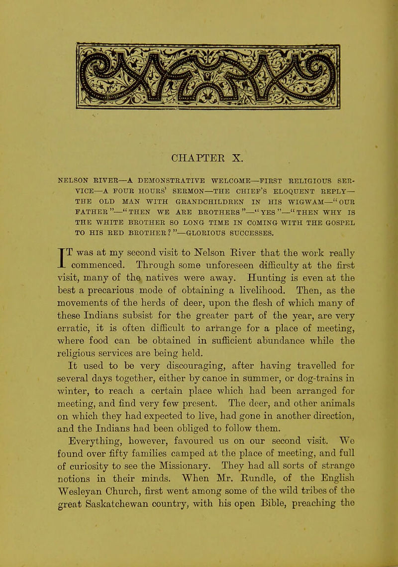 CHAPTER X. NELSON EIVEH—A DEMONSTEATIVE WELCOME—FIRST KELIGIOUS SER- VICE—A FOUR hours' SERMON—THE CHIEF'S ELOQUENT REPLY— THE OLD MAN WITH GRANDCHILDREN IN HIS WIGWAM— OUR father—THEN WE ARE BROTHERS— YES —THEN WHY IS THE WHITE BROTHER SO LONG TIME IN COMING WITH THE GOSPEL TO HIS BED BROTHER 1 —GLORIOUS SUCCESSES, IT was at my second visit to Nelson Eiver that the work really commenced. Through some unforeseen difficulty at the first visit, many of the natives were away. Hunting is even at the best a precarious mode of obtaiaing a livelihood. Then, as the movements of the herds of deer, upon the flesh of which many of these Indians subsist for the greater part of the year, are very erratic, it is often difficult to arrange for a place of meeting, where food can be obtained in sufficient abundance while the religious services are being held. It used to be very discouraging, after having travelled for several days together, either by canoe in summer, or dog-trains in winter, to reach a certain place which had been arranged for meeting, and find very few present. The deer, and other animals on which they had expected to live, had gone in another direction, and the Indians had been obliged to follow them. Everything, however, favoured us on our second visit. We found over fifty families camped at the place of meeting, and full of curiosity to see the Missionary. They had all sorts of strange notions in their minds. When Mr. Rundle, of the English Wesleyan Church, first went among some of the wild tribes of the great Saskatchewan country, with his open Bible, preaching the