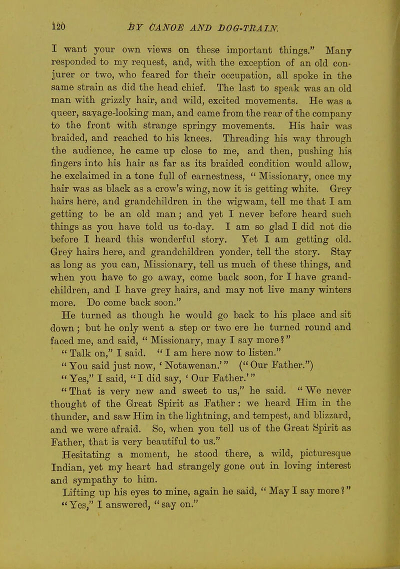 I want your own views on these important things. Many responded to my request, and, with the exception of an old con- jurer or two, who feared for their occupation, all spoke in the same strain as did the head chief. The last to speak was an old man with grizzly hair, and wild, excited movements. He was a queer, savage-looking man, and came from the rear of the company to the front with strange springy movements. His hair was braided, and reached to his knees. Threading his way through the audience, he came up close to me, and then, pushing his fingers into his hair as far as its braided condition would allow, he exclaimed in a tone full of earnestness,  Missionary, once my hair was as black as a crow's wing, now it is getting white. Grey hairs here, and grandchildren in the wigwam, tell me that I am getting to be an old man; and yet I never before heard such things as you have told us to-day. I am so glad I did not die before I heard this wonderful story. Yet I am getting old. Grey hairs here, and grandchildren yonder, tell the story. Stay as long as you can. Missionary, tell us much of these things, and when you have to go away, come back soon, for I have grand- children, and I have grey hairs, and may not live many winters more. Do come back soon. He turned as though he would go back to his place and sit down; but he only went a step or two ere he turned round and faced me, and said,  Missionary, may I say more?  Talk on, I said.  I am here now to listen.  You said just now, * Notawenan.' ( Our Father.)  Yes, I said, I did say, ' Our Father.'  That is very new and sweet to us, he said.  We never thought of the Great Spirit as Father: we heard Him in the thunder, and saw Him in the lightning, and tempest, and blizzard, and we were afraid. So, when you tell us of the Great Spirit as Father, that is very beautiful to us. Hesitating a moment, he stood there, a wild, pictui-esque Indian, yet my heart had strangely gone out in loving interest and sympathy to him. Lifting up his eyes to mine, again he said,  May I say more?  Yes, I answered,  say on.