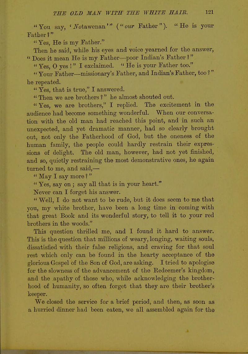 You say, < iV^otawenan' {our Father). He is your Father?  Yes, He is my Father. Then he said, while his eyes and voice yearned for the answer,  Does it mean He is my Father—poor Indian's Father 1  Yes, O yes !  I exclaimed.  He is your Father too.  Your Father—missionary's Father, and Indian's Father, too 1 he repeated.  Yes, that is true, I answered.  Then we are brothers ? he almost shouted out. Yes, we are brothers, I replied. The excitement in the audience had become something wonderful. When our conversa- tion with the old man had reached this point, and in such an unexpected, and yet dramatic manner^ had so clearly brought out, not only the Fatherhood of God, but the oneness of the human family, the people could hardly restrain their expres- sions of dehght. The old man, however, had not yet finished, and so, quietly restraining the most demonstrative ones, he again turned to me, and said,—  May I say more 1  Yes, say on; say all that is in your heart. Never can I forget his answer.  WeU, I do not want to be rude, but it does seem to me that you, my white brother, have been a long time in coining with that great Book and its wonderful story, to tell it to your red brothers in the woods. This question thrilled me, and I found it hard to answer. This is the question that mUHons of weary, longing, waiting souls, dissatisfied with their false religions, and craving for that soul rest which only can be found in the hearty acceptance of the glorious Gospel of the Son of God, are asking. I tried to apologise for the slowness of the advancement of tho Redeemer's kingdom, and the apathy of those who, while acknowledging the brother- hood of humanity, so often forget that they are their brother's keeper. We closed the service for a brief period, and then, as soon as a hurried dinner had been eaten, we all assembled again for the 4