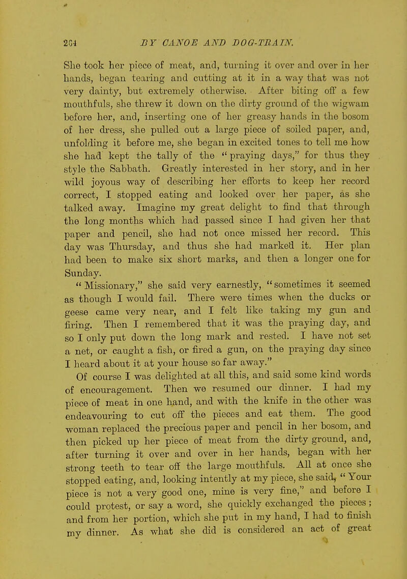 She took her piece of meat, and, tui'iiing it over and over in her hands, began tearing and cutting at it in a way that was not very dainty, but extremely otherwise. After biting off a few mouthfuls, she threw it down on the dirty ground of the wigwam before her, and, inserting one of her greasy hands in the bosom of her dress, she pulled out a large piece of soiled paper, and, unfolding it before me, she began in excited tones to tell me how she had kept the tally of the  praying days, for thus they style the Sabbath. Greatly interested in her story, and in her wild joyous way of describing her efforts to keep her record correct, I stopped eating and looked over her paper, as she talked away. Imagine my great delight to find that through the long months which had passed since I had given her that paper and pencil, she had not once missed her record. This day was Thursday, and thus she had marked it. Her plan had been to make six short marks, and then a longer one for Sunday.  Missionary, she said very earnestly,  sometimes it seemed as though I would fail. There were times when the ducks or geese came very near, and I felt Hke taking my gun and firing. Then I remembered that it was the praying day, and so I only put down the long mark and rested. I have not set a net, or caught a fish, or fired a gun, on the praying day since I heard about it at your house so far away. Of course I was delighted at all this, and said some kind words of encouragement. Then we resumed our dinner. I had my piece of meat in one hand, and with the knife in the other was endeavoiu-ing to cut off the pieces and eat them. The good woman replaced the precious paper and pencil in her bosom, and then picked up her piece of meat from the dirty ground, and, after turning it over and over in her hands, began with her strong teeth to tear off the large mouthfuls. All at once she stopped eating, and, looking intently at my piece, she said,  Your piece is not a very good one, mine is very fine, and before I could protest, or say a word, she quickly exchanged the pieces ; and from her portion, which she put in my hand, I had to finish my dinner. As what she did is considered an act of great