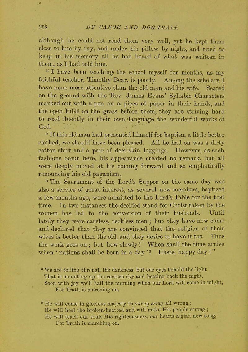 although he could not read them very well, yet he kept them close to him by day, and under his pillow by night, and tried to keep in his memory all he had heard of what was written in them, as I had told him.  I have been teaching, the school myself for months, as my faithful teacher, Timothy Bear, is poorly. Among the scholars I have none more attentive than the old man and his wife. Seated on the ground with the 'Kev. James Evans' Syllabic Characters marked out with a pen on a piece of paper in their hands, and the open Bible on the grass before them, they are striving hard to read fluently in their own 'language the wonderful works of God. - ■ ■ If this old man had presented himself for baptism a little better clothed, we should have been pleased. All he had on was a dirty cotton shirt and a pair of deer-skin leggings. However, as such fashions occur here, his appearance created no remark, but all were deeply moved at his coming forward and so emphatically renouncing his old paganism.  The Sacrament of the Lord's Supper on the same day was also a service of great interest, as several new members, baptized a few months ago, were admitted to the Lord's Table for the first time. Tn two instances the decided stand for Christ taken by the women has led to the conversion of their husbands. Until lately they were careless, reckless men; but they have now come and declared that they are convinced that the religion of their wives is better than the old, and they desire to have it too. Thus the work goes on; but how slowly ! When shall the time arrive when ' nations shall be born in a day ' ? Haste, happy day !   We are toiling through the darkness, but our eyes behold the light That is mounting up the eastern sky and beating back the night. Soon with joy we'll hail the morning when our Lord will come in might, For Truth is marching on.  He will come in glorious majesty to sweep away all wrong; He will heal the broken-hearted and will make His people strong ; He will teach our souls His righteousness, our hearts a glad new song, For Truth is marching on.