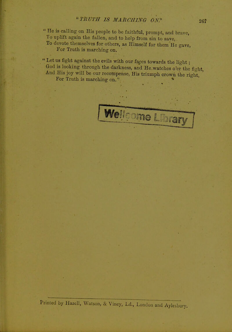 26?  He is calling on His people to be faithful, prompt, and brave, To uplift again the fallen, and to help from sin to save, To devote themselves for others, as Himself for them He gave. For Truth is marching on. '  Let us fight against the evils with our faeces towards the light ; God is looking through the darkness, and He.watches o'er the fight, And His joy will be our recompense, His triumph crown the right, For Truth is marching oh. * ted by Hazcll, Watson, & Viney, Ld., London and Aylesbury.