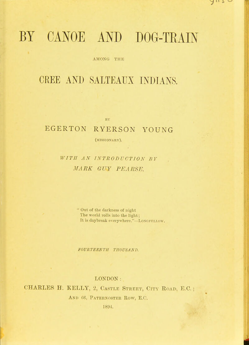 BY CAFOE AND DOG-TRAIN AMONG THE CREE AND SALTEAUX INDIANS. EGERTON RYERSON YOUNG (missionary). WITH AN INTRODUCTION BY MARK GUY PEARSE. Out of the darkness of night The world rolls into the light; It is daybreak everywhere.—Lonofrllow. FOURTEENTH THOUSAND. LONDON: CHARLES H. KELLY, 2, Castle Street, City Roap, E.G.; And (ifi, Paternoster Row, E.G. 1894.