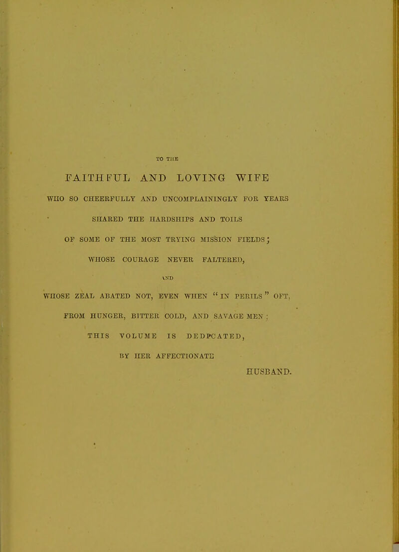 FAITHFUL AND LOVING WIFE WnO so CHEERFULLY ANB UNCOMPLAININGLY FOR YEARS SHARED THE HARDSHIPS AND TOILS OF SOME OF THE MOST TRYING MISSION FIELDS; WHOSE COURAGE NEVER PALTERED, VNI) WHOSE ZEAL ABATED NOT, EVEN WHEN  IN PERILS  OFT. FROM HUNGER, BITTER COLD, AND SAVAGE MEN : THIS VOLUME IS DEDPCATED, BY HER AFFECTIONATE HUSBAInD.