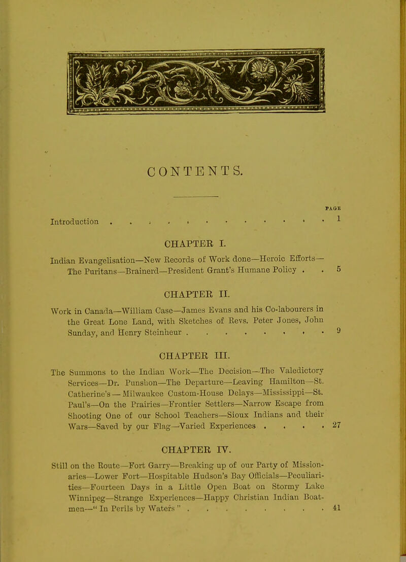 CONTENTS. Introduction . 1 CHAPTER I. Indian Evangelisation—New Kecords of Work done—Heroic Efforts— The Puritans—Brainerd—President Grant's Humane Policy . . 5 CHAPTER II. Work in Canada—William Case—James Evans and his Co-labourers in the Great Lone Land, with Sketches of Revs. Peter Jones, John Sunday, and Henry Steinheur i -9 CHAPTER III. The Summons to the Indian Work—The Decision—The Valedictory Services—Dr. Punshon—The Departure—Leaving Hamilton—St. Catherine's —Milwaukee Custom-House Delays—Mississippi—St. Paul's—On the Prairies—Frontier Settlers—Narrow Escape from Shooting One of our School Teachers—Sioux Indians and their Wars—Saved by pur Flag—Varied Experiences . . . .27 CHAPTER IV. Still on the Route—Fort Garry—Breaking up of our Party of Mission- aries—Lower Fort—Hospitable Hudson's Bay Officials—Peculiari- ties—Fourteen Days in a Little Open Boat on Stormy Lake Winnipeg—Strange Experiences—Happy Christian Indian Boat- men— In Perils by Waters  41