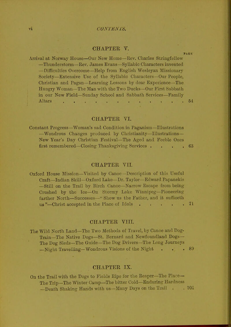 CHAPTER V. PAGR Arrival at Norway House—Our New Home—Rev. Charles Striagfellow —Thunderstorm—Rev. James Evans—Syllabic Characters invented — Difficulties Overcome—Help from English Wesleyan Missionarj' Society—Extensive Use of the Syllabic Characters—Our People, Christian and Pagan—Learning Lessons by dear Experience—The Hungry Woman—The Man with the Two Ducks—Our First Sabbath in our New Field—Sunday School and Sabbath Services—Family Altars 54 CHAPTER YI. Constant Progress—Woman's sad Condition in Paganism—Illustrations —Wondrous Changes produced by Christianity—Illustrations— New Year's Day Christian Festival—The Aged and Feeble Ones first remembered—Closing Thanksgiving Services . . . ,63 CHAPTER VII. Oxford House Mission—Visited by Canoe—Description of this Useful Craft—Indian Skill—Oxford Lake—Dr. Taylor—Edward Papanekis —Still on the Trail by Birch Canoe—Nanrow Escape from being Crushed by the Ice—On Stormy Lake Winnipeg—Pioneering farther North—Successes— Show us the Father, and it sufficeth us —Christ accepted in the Place of Idols 71 CHAPTER VIII. The Wild North Land—The Two Methods of Travel, by Canoe and Dog- Train—The Native Dogs—St. Bernard and Newfoundland Dogs— The Dog Sleds—The Guide—The Dog Drivers—The Long Journeys —Night Travelling—Wondrous Visions of the Night . . .89 CHAPTER IX. On the Trail with the Dogs to Fields Ripe for the Reaper—The Place— The Trip—The Winter Camp—The bitter Cold—Enduring Hardness —Death Shaking Hands with us—Many Days on the Trail . . lOi