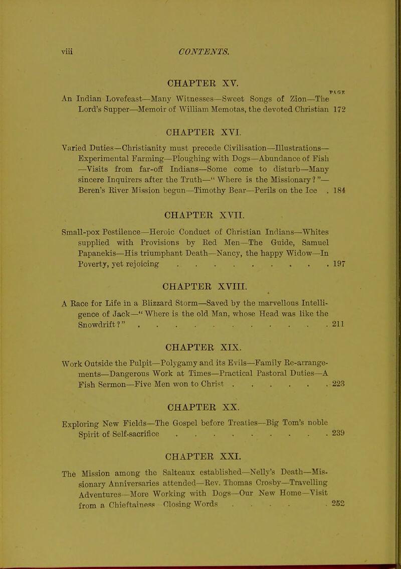 CHAPTER XV. An Indian Lovefeast—Many Witnesses—Sweet Songs of Zion—The Lord's Supper—Memoir of William Memotas, the devoted Christian 172 CHAPTER XVI. Varied Duties—Christianity must precede Civilisation—Illustrations— Experimental Farming—Ploughing with Dogs—Abundance of Fish —Visits from far-ofE Indians—Some come to disturb—Many sincere Inquirers after the Truth— Where is the Missionary?— Beren's River Mission begun—Timothy Bear—Perils on the Ice . 184 CHAPTER XVII. Small-pox Pestilence—Heroic Conduct of Christian Indians—Whites supplied with Provisions by Eed Men—The Guide, Samuel Papanekis—His triumphant Death—Nancy, the happy Widow—In Poverty, yet rejoicing 197 CHAPTER XVIII. A Race for Life in a Blizzard Storm—Saved by the marvellous Intelli- gence of Jack— Where is the old Man, whose Head was like the Snowdrift? 211 CHAPTER XIX. Work Outside the Pulpit—Polygamy and its Evils—Family Re-arrange- ments—Dangerous Work at Times—Practical Pastoral Duties—A Fish Sermon—Five Men won to Christ 223 CHAPTER XX. Exploring New Fields—The Gospel before Treaties—Big Tom's noble Spirit of Self-sacrifice 239 CHAPTER XXI. The Mission among the Salteaux established—Nelly's Death—Mis- sionary Anniversaries attended—Rev. Thomas Crosby—Travelling Adventures—More Working with Dogs—Our New Home—Visit from a Chieftaine.?? Closing Words .... . 252