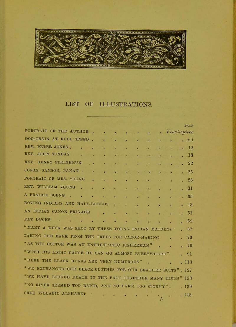 PAGE PORTRAIT OP THE AUTHOR Frontisjmce DOG-TRAIN AT FULL SPBED xii REV. PETER JONES 12 REV. JOHN SUNDAY . . .18 REV. HENRY BTEINHEUR 22 JONAS, SAMSON, PAKAN . 25 PORTRAIT OF MRS. YOUNG 28 REV. WILLIAM YOUNG 31 A PRAIRIE SCENE 35 ROVING INDIANS AND HALF-BREEDS 43 AN INDIAN CANOE BRIGADE 51 FAT DUCKS 59 MANY A DUCK WAS SHOT BY THESE YOUNG INDIAN MAIDENS . 67 TAKING THE BARK FROM THE TREES FOR CANOE-MAKING . . 73 AS THE DOCTOR WAS AN ENTHUSIASTIC FISHERMAN . . .79 WITH HIS LIGHT CANOE HE CAN GO ALMOST EVERYWHERE . 91 HERE THE BLACK BEARS ARE VERY NUMEROUS , . . .113 WE EXCHANGED OUR BLACK CLOTHES FOR OUR LEATHER SUITS. 127 WE HAVE LOOKED DEATH IN THE FACE TOGETHER MANY TIMES 133 NO RIVER SEEMED TOO RAPID, AND NO LAKE TOO STORMY. , 139 CREE SYLLABIC ALPHABET ..... U3 'h