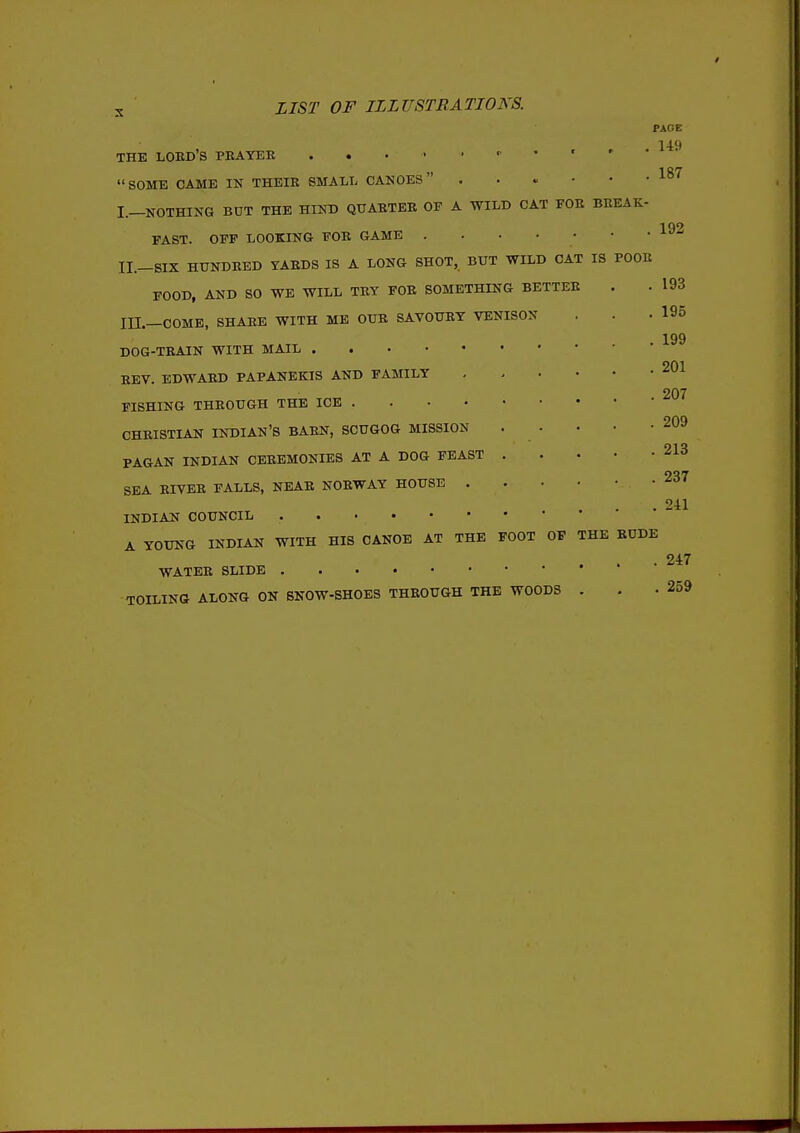 PACE . 149 187 THE LOBD'S PBAYEE . . . • • SOME CAME IN THEIR SMALL CANOES I. —NOTHING BUT THE HIND QUARTER OF A WILD CAT FOB BBEAK- 192 FAST. OFF LOOKING FOB GAME II. -SIX HUNDRED YARDS IS A LONG SHOT, BUT WILD CAT IS BOOK FOOD, AND SO WE WILL TRY FOR SOMETHING BETTER in.—COME, SHARE WITH ME OUB SAVOURY VENISON DOG-TRAIN WITH MAIL REV. EDWARD PAPANEKIS AND FAMILY FISHING THROUGH THE ICE . CHRISTIAN INDIAN'S BABN, SCUGOG MISSION PAGAN INDIAN CEREMONIES AT A DOG FEAST SEA RIVER FALLS, NEAR NORWAY HOUSE . INDIAN COUNCIL A YOUNG INDIAN WITH HIS CANOE AT THE FOOT OF WATER SLIDE TOILING ALONG ON SNOW-SHOES THROUGH THE WOODS THE RUDE 193 195 199 201 207 209 213 237 241 247 259 V