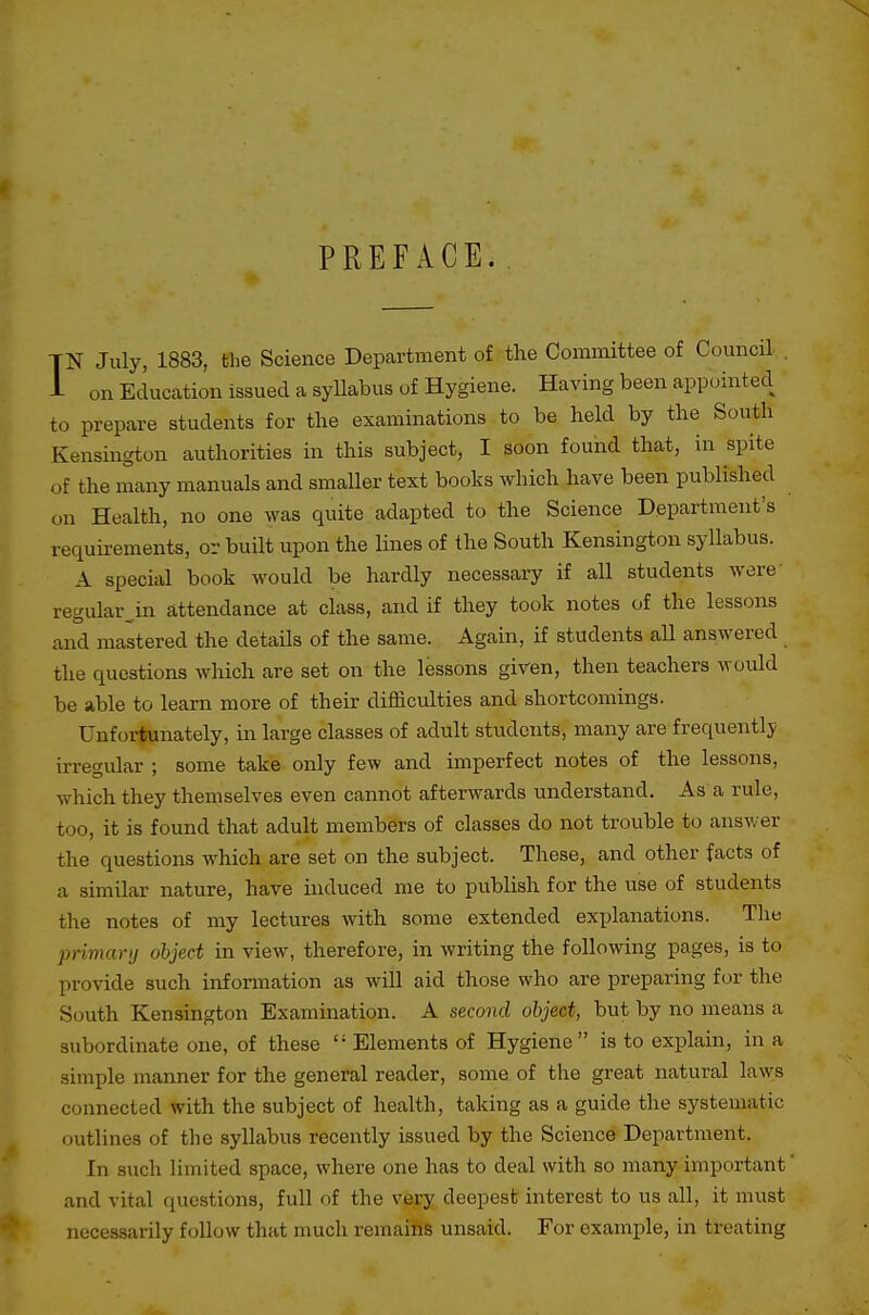 PREFACE. 1 N July, 1883, the Science Department of the Committee of Council , . on Education issued a syllabus of Hygiene. Having been appointed to prepare students for the examinations to be held by the South Kensington authorities in this subject, I soon found that, in spite of the many manuals and smaller text books which have been published on Health, no one was quite adapted to the Science Department's requirements, or built upon the lines of the South Kensington syllabus. A special book would be hardly necessary if all students were' regular_.in attendance at class, and if they took notes of the lessons and mastered the detaUs of the same. Again, if students all answered the questions which are set on the lessons given, then teachers would be able to learn more of their difficulties and shortcomings. Unfortunately, in large classes of adult students, many are frequently irregular ; some take only few and imperfect notes of the lessons, which they themselves even cannot afterwards understand. As a rule, too, it is found that adult members of classes do not trouble to answer the questions which are set on the subject. These, and other facts of a similar nature, have induced me to publish for the use of students the notes of my lectures with some extended exx^lanations. The primarij object in view, therefore, in writing the following pages, is to provide such infonnation as will aid those who are preparing for the S(juth Kensington Examination. A second object, but by no means a subordinate one, of these  Elements of Hygiene is to explain, in a simple manner for the general reader, some of the great natural laws connected with the subject of health, taking as a guide the systematic outlines of the syllabus recently issued by the Science Department. In such limited space, where one has to deal with so many important' and vital questions, full of the very deepest interest to us all, it must necessarily follow that much remains unsaid. For example, in treating