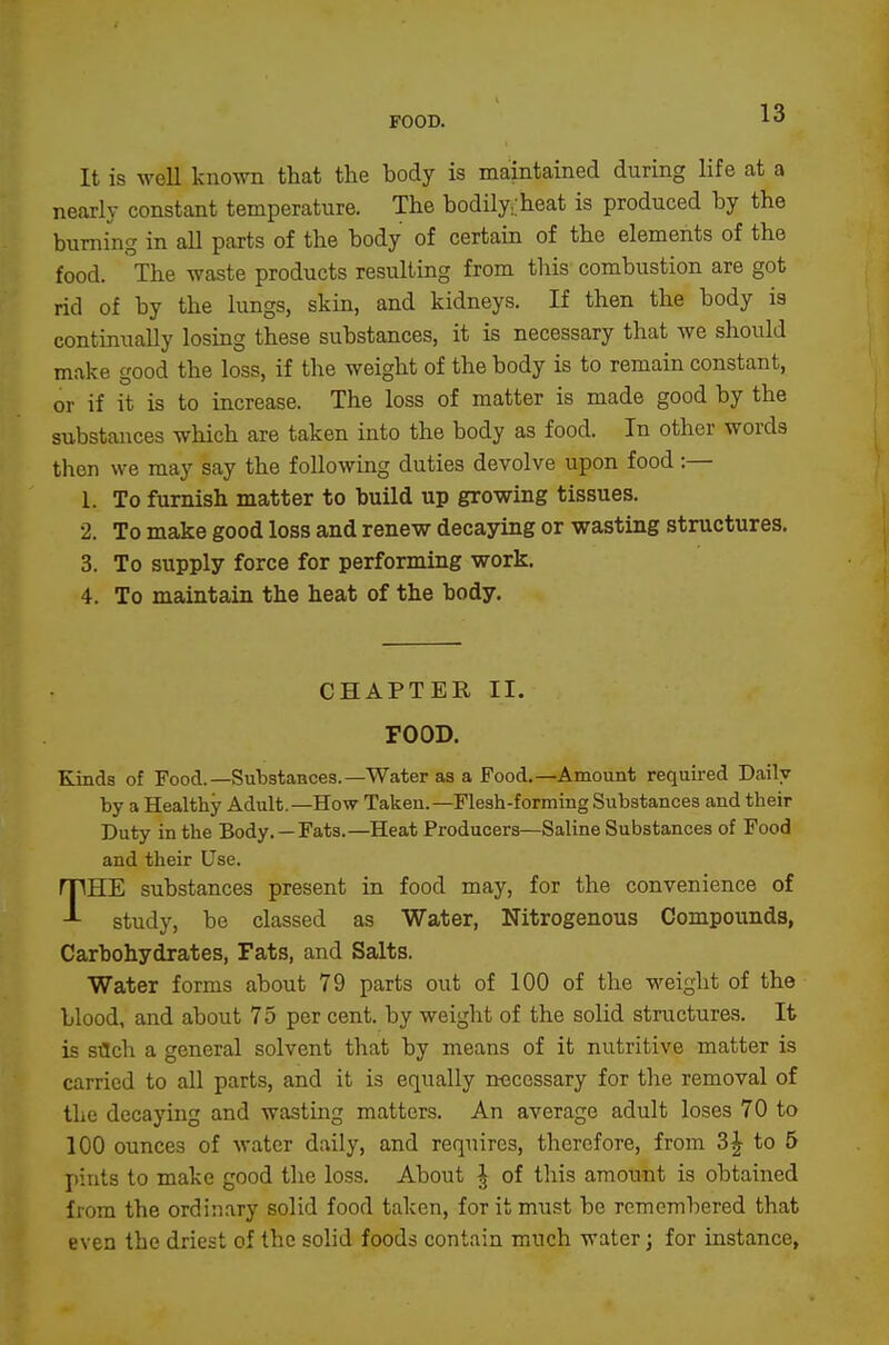 It is well known that the body is maintained during life at a nearly constant temperature. The bodilyi'heat is produced by the burning in all parts of the body of certain of the elements of the food. The waste products resulting from this combustion are got rid of by the lungs, skin, and kidneys. If then the body ia continually losing these substances, it is necessary that we should make good the loss, if the weight of the body is to remain constant, or if it is to increase. The loss of matter is made good by the substances which are taken into the body as food. In other words then we may say the following duties devolve upon food :— 1. To furnish matter to build up growing tissues. 2. To make good loss and renew decaying or wasting structures. 3. To supply force for performing work. 4. To maintain the heat of the body. CHAPTER II. FOOD. Kinds of Food.—Substances.—Water as a Food.—Amount required Daily by a Healthy Adult,—How Taken.—Flesh-forming Substances and their Duty in the Body. —Fats.—Heat Producers—Saline Substances of Food and their Use. THE substances present in food may, for the convenience of study, be classed as Water, Nitrogenous Compounds, Carbohydrates, Fats, and Salts. Water forms about 79 parts out of 100 of the weight of the blood, and about 75 per cent, by weight of the solid structures. It is stlch a general solvent that by means of it nutritive matter is carried to all parts, and it is equally necessary for the removal of the decaying and wasting matters. An average adult loses 70 to 100 ounces of water daily, and requires, therefore, from 3^ to 5 pints to make good the loss. About J of this amount is obtained from the ordinary solid food taken, for it must bo remembered that even the driest of the solid foods contain much water; for instance.