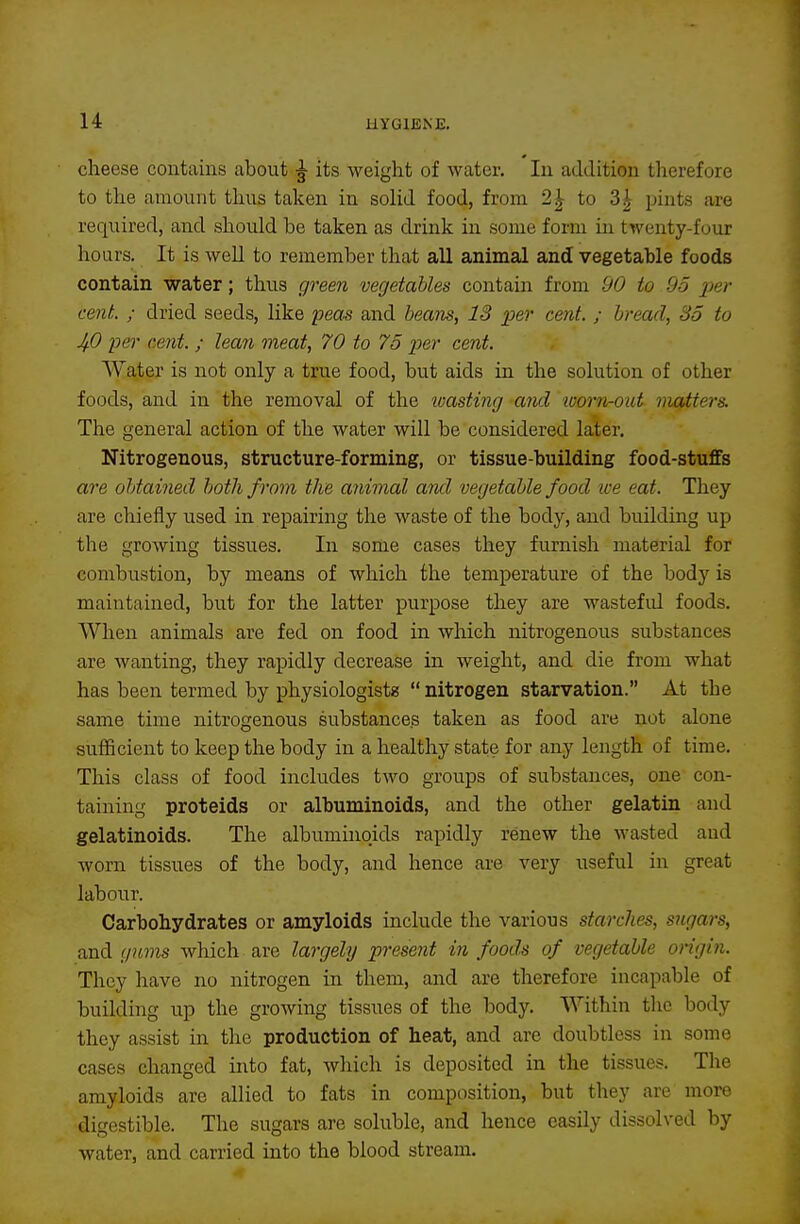 clieese contains about ^ its weight of water. In addition therefore to the amount thus taken in solid food, from 2|- to 3^ pints are required, and should be taken as drink in some form in twenty-four hours. It is weU to remember that all animal and vegetable foods contain water; thus green vegetables contain from 90 to 95 yer cent. ; dried seeds, like peas and beam, 13 per cent. ; bread, 35 to Jfi per cent. ; lean meat, 70 to 75 per cent. Water is not only a true food, but aids in the solution of other foods, and in the removal of the wasting and toorn-out matters. The general action of the water will be considered later. Nitrogenous, structure-forming, or tissue-building food-stuffs are obtained both from the animal aiul vegetable food ice eat. They are chiefly used in repairing the waste of the body, and building up the growing tissues. In some cases they furnish material for combustion, by means of which the temperature of the body is maintained, but for the latter purpose they are wasteful foods. When animals are fed on food in which nitrogenous substances are wanting, they rapidly decrease in weight, and die from what has been termed by physiologistz  nitrogen starvation. At the same time nitrogenous substances taken as food are not alone sufficient to keep the body in a healthy state for any length of time. This class of food includes two groups of substances, one con- taining proteids or albuminoids, and the other gelatin and gelatinoids. The albuminokls rapidly renew the wasted and worn tissues of the body, and hence are very useful in great labour. Carbohydrates or amyloids include the various starches, sugars, and gums which are largely present in foods of vegetable origin. They have no nitrogen in them, and are therefore incapable of building up the growing tissues of the body. Within the body they assist in the production of heat, and are doubtless in some cases changed into fat, which is deposited in the tissues. The amyloids are allied to fats in composition, but they are more digestible. The sugars are soluble, and hence easily dissolved by water, and carried into the blood stream.