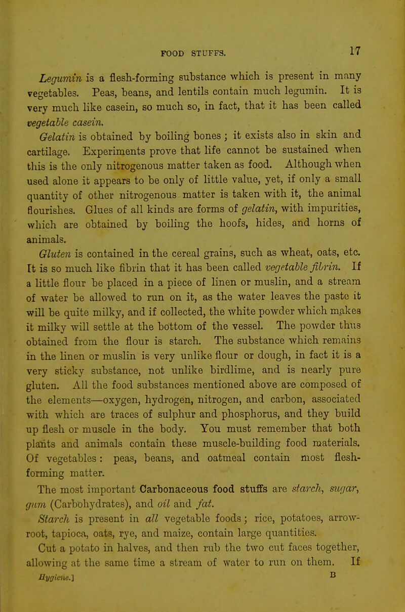 FOOD STUFFS. Legumin is a flesh-forming substance which is present in many vegetables. Peas, beans, and lentils contain much legumin. It is very much like casein, so much so, in fact, that it has been called vegetable casein. Gelatin is obtained by boiling bones ; it exists also in skin and cartilage. Experiments prove that life cannot be sustained when this is the only nitrogenous matter taken as food. Although whea used alone it appears to be only of little value, yet, if only a small quantity of other nitrogenous matter is taken with it, the animal flourishes. Glues of all kinds are forms of gelatin, with impurities, which are obtained by boiling the hoofs, hides, and horns of animals. Gluten is contained in the cereal grains, such as wheat, oats, etc. It is so much like fibrin that it has been called vegetable fibrin. If a little flour be placed in a piece of linen or muslin, and a stream of water be allowed to run on it, as the water leaves the paste it wiU be quite milky, and if collected, the white powder which makes it milky will settle at the bottom of the vessel. The powder thus obtained from the flour is starch. The substance which remains in the linen or muslin is very unlike flour or dough, in fact it is a very sticky substance, not unlike birdlime, and is nearly pure gluten. All the food substances mentioned above are composed of the elements—oxygen, hydrogen, nitrogen, and carbon, associated with which are traces of sulphur and phosphorus, and they build up flesh or muscle in the body. You must remember that both plants and animals contain these muscle-buUding food materials. Of vegetables: peas, beans, and oatmeal contain most flesh- forming matter. The most important Carbonaceous food stuffs are starch, sugar, gum (Carbohydrates), and oil and fat. Starch is present in all vegetable foods; rice, potatoes, arrow- root, tapioca, oats, rye, and maize, contain large quantities. Cut a potato in halves, and then nib the two cut faces together, allowing at the same time a stream of water to run on them. If Uygiene.l ^