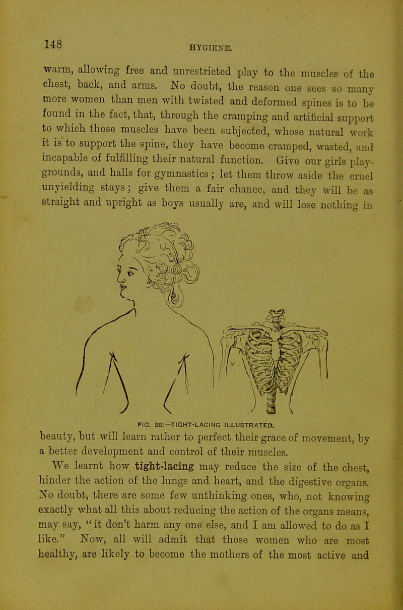 HYGIENE. warm, allowing free and unrestricted play to the muscles of the chest, back, and arms. No doubt, the reason one sees so many more women than men with twisted and deformed spines is to be found in the fact, that, through the cramping and artificial support to which those muscles have been subjected, whose natural work it is to support the spine, they have become cramped, wasted, and incapable of fulfilling their natural function. Give our girls play- grounds, and halls for gymnastics; let them throw aside the cruel unyielding stays; give them a fair chance, and they will be as straight and upright as boys usually are, and will lose nothing in FIG. 28.—TIGHT-LACING ILLUSTRATED. beauty, but will learn rather to perfect their grace of movement, by a better development and control of their muscles. We learnt how tight-lacing may reduce the size of the chest, hinder the action of the lungs and heart, and the digestive organs. No doubt, there are some few unthinking ones, who, not knowing exactly what all this about reducing the action of the organs means, may say, it don't harm any one else, and I am allowed to do as I like. Now, all will admit that those women who are most healthy, are likely to become the mothers of the most active and