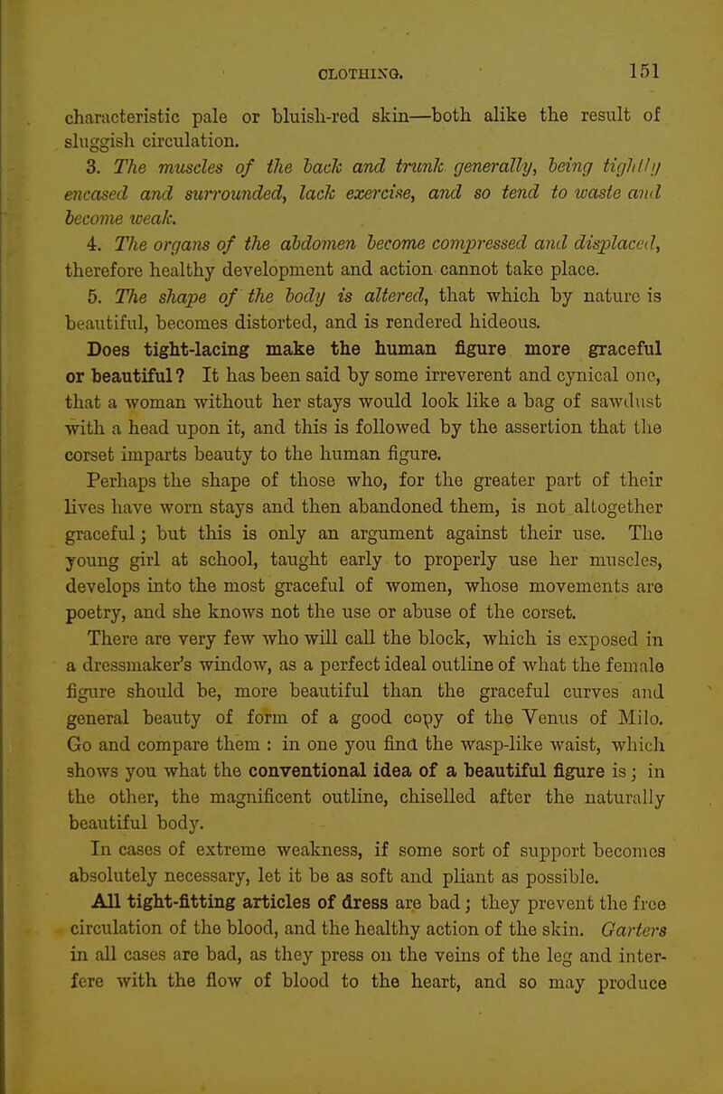 characteristic pale or bluisli-red skin—both alike the result of sluggish circulation. 3. The muscles of the hade and trunk generally, being tighlh/ encased and surrounded, lack exercise, and so tend to waste and become weak. 4. The organs of the abdomen become compressed and displaced, therefore healthy development and action cannot take place. 5. The shape of the body is altered, that which by nature is beautiful, becomes distorted, and is rendered hideous. Does tight-lacing make the human figure more graceful or beautiful? It has been said by some irreverent and cynical one, that a woman without her stays would look like a bag of sawdust with a head upon it, and this is followed by the assertion that the corset imparts beauty to the human figure. Perhaps the shape of those who, for the greater part of their lives have worn stays and then abandoned them, is not altogether graceful; but this is only an argument against their use. The young girl at school, taught early to properly use her muscles, develops into the most graceful of women, whose movements are poetry, and she knows not the use or abuse of the corset. There are very few who wiU call the block, which is exposed in a dressmaker's window, as a perfect ideal outline of what the female figure should be, more beautiful than the graceful curves aud general beauty of form of a good copy of the Yenus of Milo. Go and compare them : in one you find the wasp-like waist, which shows you what the conventional idea of a beautiful figure is; in the other, the magnificent outline, chiselled after the naturally beautiful body. In cases of extreme weakness, if some sort of support becomes absolutely necessary, let it be as soft and pliant as possible. All tight-fitting articles of dress are bad; they prevent the free circulation of the blood, and the healthy action of the skin. Garters in all cases are bad, as they press on the veins of the leg and inter- fere with the flow of blood to the heart, and so may produce