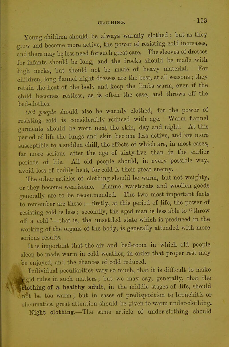 Young childi-en should be always warmly clothed; but as they grow and become more active, the power of resisting cold increases, and there may be less need for such great care. The sleeves of dresses for infants should be long, and the frocks should be made with high necks, but should not be made of heavy material. For children, long flannel night dresses are the best, at all seasons; they ■ retain the heat of the body and keep the limbs warm, even if the child becomes restless, as is often the case, and throws off the bed-clothes. Old people should also be warmly clothed, for the power of resisting cold is considerably reduced with age. Warm flannel garments should be worn next the skin, day and night. At this period of life the lungs and skin become less active, and are more susceptible to a sudden chill, the efiects of which are, in most cases, far more serious after the age of sixty-five than in the earlier periods of life. All old people should, in every possible way, avoid loss of bodily heat, for cold is their great enemy. The other articles of clothing should be warm, but not weighty, or they become wearisome. Flannel waistcoats and woollen goods generally are to be recommended. The two most important facts to remember are these:—firstly, at this period of life, the power of resisting cold is less; secondly, the aged man is less able to throw off a cold—that is, the unsettled state which is produced in the working of the organs of the body, is generally attended with more serious results. It is important that the air and bed-room in which old people sleep be made warm in cold weather, in order that proper rest may be enjoyed, and the chances of cold reduced. Individual peculiarities vary so much, that it is diflftcult to make jiigid rules in such matters; but we may say, generally, that the .«cVothing of a healthy adult, in the middle stages of life, should not be too warm; but in cases of predisposition to bronchitis or iliciimatics, great attention should be given to warm under-clothing. Night clothing.—The same article of under-clothing should