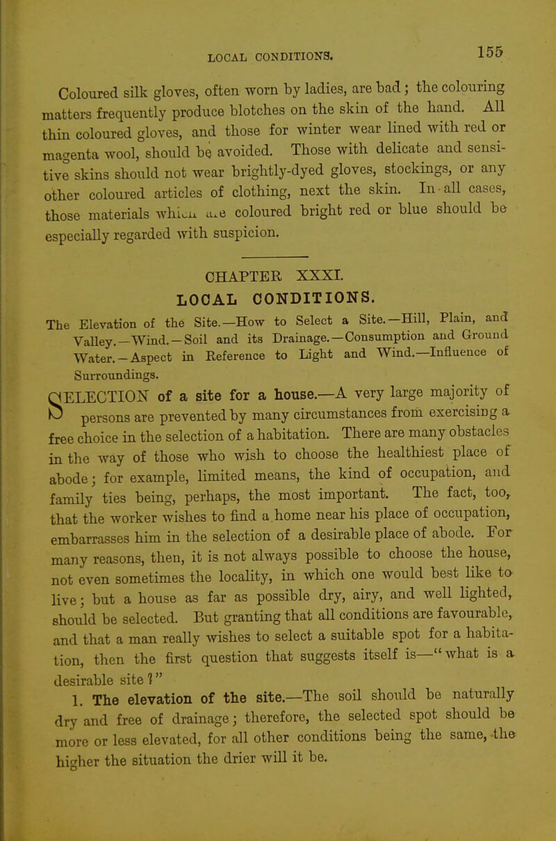 LOCAL CONDITIONS. i-^O Coloured silk gloves, often worn by ladies, are bad; the colouring matters frequently produce blotches on the skin of the hand. AU thin coloured gloves, and those for winter wear lined with red or magenta wool, should be avoided. Those with delicate and sensi- tive skins should not wear brightly-dyed gloves, stockings, or any other coloured articles of clothing, next the skin. In all cases, those materials whiou u.e coloured bright red or blue should be especially regarded with suspicion. CHAPTER XXXI. LOCAL CONDITIONS. The Elevation of the Site.-How to Select a Site.-Hill, Plain, and Valley.—Wind.-Soil and its Drainage.—Consumption and Ground Water.*-Aspect in Keference to Light and Wind.—Influence of Surroundings. SELECTION of a site for a house.—A very large majority of persons are prevented by many circumstances from exercising a free choice in the selection of a habitation. There are many obstacles in the way of those who wish to choose the healthiest place of abode; for example, Umited means, the kind of occupation, and family ties being, perhaps, the most important. The fact, too, that the worker wishes to find a home near his place of occupation, embarrasses him in the selection of a desirable place of abode. For many reasons, then, it is not always possible to choose the house, not even sometimes the locaUty, in which one would best like to live; but a house as far as possible dry, airy, and weU lighted, should be selected. But granting that aU conditions are favourable, and that a man really wishes to select a suitable spot for a habita- tion, then the first question that suggests itself is— what is a. desirable site 1 1. The elevation of the site.—The soU should be naturally dry and free of drainage; therefore, the selected spot should be more or less elevated, for all other conditions bemg the same, -the higher the situation the drier will it be.
