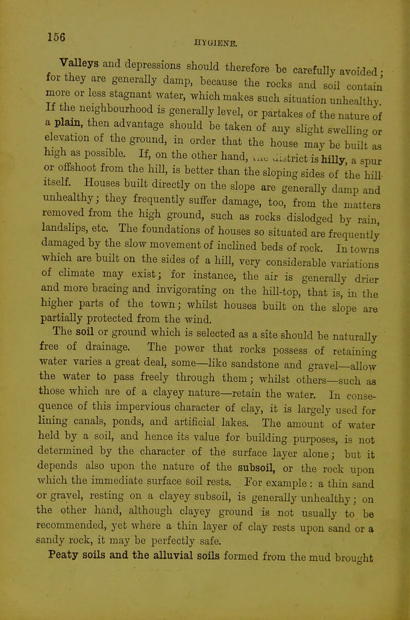 HVGIBNB. Valleys and depressions should therefore be carefully avoided • for they are generally damp, because the rocks and soil contain' mox^ or less stagnant water, which malces such situation unhealthy If he neighbourhood is generaUy level, or partakes of the nature of a plain, then advantage should be taken of any slight swelling, or elevation of the ground, in order that the house may be built as high as possible. If, on the other hand, ... .:.trict is hUly, a spur or olfshoot from the hill, is better than the sloping sides of the hiU Itself. Houses buUt directly on the slope are generaUy damp and unhealthy; they frequently suffer damage, too, from the matters removed from the high ground, such as rocks dislodged by rain landsHps, etc. The foundations of houses so situated are frequently damaged by the slow movement of inclined beds of rock. In towns which are built on the sides of a hill, very considerable variations of climate may exist; for instance, the air is generaUy drier and more bracing and invigorating on the hUl-top, that is, in the higher parts of the town; whUst houses buUt on the slope are partially protected from the wind. The soil or ground which is selected as a site should be naturaUy free of drainage. The power that rocks possess of retaining water varies a great deal, some—like sandstone and gravel—aUow the water to pass freely through them; whUst others—such as those which are of a clayey nature—retain the water. In conse- quence of this impervious character of clay, it is largely used for Hning canals, ponds, and artificial lakes. The amount of water held by a soU, and hence its value for buUding purposes, is not determined by the character of the surface layer alone; but it depends also upon the nature of the subsoil, or the rock upon which the immediate surface soil rests. For example : a thin sand or gravel, resting on a clayey subsoU, is generaUy unhealthy; on the other hand, although clayey ground is not usuaUy to be recommended, yet where a thin layer of clay rests upon sand or a sandy rock, it may be perfectly safe. Peaty soils and the alluvial soils formed from the mud brought