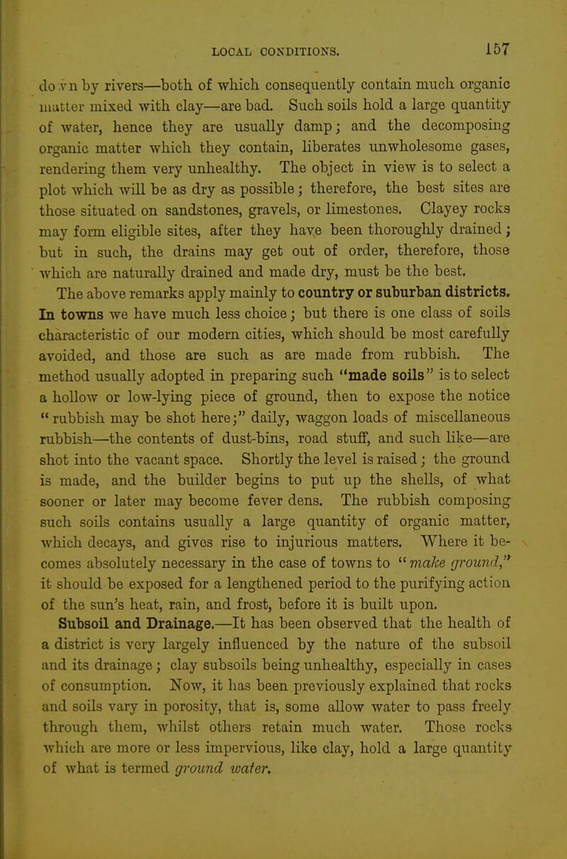 do .vn by rivers—^both of which, consequently contain much organic matter mixed with clay—are bad. Such soils hold a large quantity of water, hence they are usually damp; and the decomposing organic matter which they contain, liberates unwholesome gases, rendering them very unhealthy. The object in view is to select a plot which wUl be as dry as possible; therefore, the best sites are those situated on sandstones, gravels, or limestones. Clayey rocks may form eligible sites, after they have been thorouglily drained; but in such, the drains may get out of order, therefore, those Avhich are naturally drained and made dry, must be the best. The above remarks apply mainly to country or suburban districts. In towns we have much less choice; but there is one class of soils characteristic of our modern cities, which should be most carefully avoided, and those are such as are made from rubbish. The method usually adopted in preparing such made soils is to select a hollow or low-lying piece of ground, then to expose the notice rubbish may be shot here; daily, waggon loads of miscellaneous rubbish—the contents of dust-bins, road stuff, and such like—are shot into the vacant space. Shortly the level is raised; the ground is made, and the builder begins to put up the shells, of what sooner or later may become fever dens. The rubbish composing such soils contains usually a large quantity of organic matter, which decays, and gives rise to injuriotis matters. Where it be- comes absolutely necessary in the case of towns to make ground,'* it should be exposed for a lengthened period to the purifying action of the sun's heat, rain, and frost, before it is built upon. Subsoil and Drainage.—It has been observed that the health of a district is very largely influenced by the nature of the subsoil and its drainage; clay subsoils being unhealthy, especially in cases of consumption. Now, it has been previously explained that rocks and soUs vary in porosity, that is, some allow water to pass freely through them, whilst others retain much water. Those rocks which are more or less impervious, like clay, hold a large quantity of what is termed ground water.