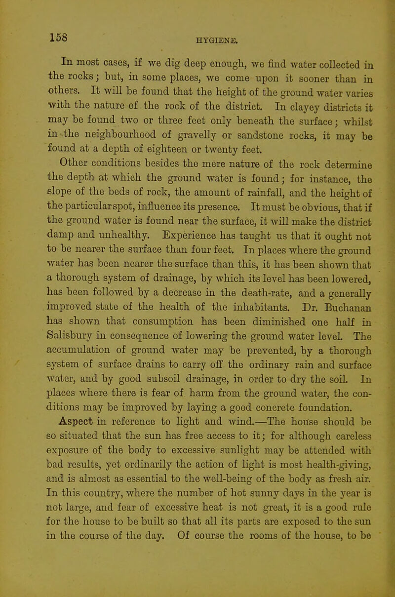 HYGIENE. In most cases, if we dig deep enough, we find water collected in the rocks; but, in some places, we come upon it sooner than in others. It will be found that the height of the ground water varies with the nature of the rock of the district. In clayey districts it may be found two or three feet only beneath the surface; whilst in- the neighbourhood of gravelly or sandstone rocks, it may be found at a depth of eighteen or twenty feet. Other conditions besides the mere nature of the rock determine the depth at which the ground water is found; for instance, the elope of the beds of rock, the amount of rainfall, and the height of the particular spot, influence its presence. It must be obvious, that if the ground water is found near the surface, it will make the district damp and unhealthy. Experience has taught us that it ought not to be nearer the surface than four feet. In places where the ground water has been nearer the surface than this, it has been shown that a thorough system of drainage, by which its level has been lowered, has been followed by a decrease in the death-rate, and a generally improved state of the health of the inhabitants. Dr. Buchanan has shown that consumption has been diminished one half in Salisbury in consequence of lowering the ground water level. The accumulation of ground water may be prevented, by a thorough system of surface drains to carry oif the ordinary rain and surface water, and by good subsoil drainage, in order to dry the soU. In places where there is fear of harm from the ground water, the con- ditions may be improved by laying a good concrete foundation. Aspect in reference to light and wind.—The house should be so situated that the sun has free access to it; for although careless exposure of the body to excessive sunlight may be attended with bad results, yet ordinarily the action of light is most health-giving, and is almost as essential to the well-being of the body as fresh air. In this country, where the number of hot sunny days in the year is not large, and fear of excessive heat is not great, it is a good rule for the house to be built so that all its parts are exposed to the sun in the course of the day. Of course the rooms of the house, to be