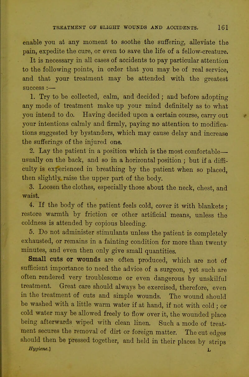 enable you at any moment to soothe the suffering, alleviate the pain, expedite the cure, or even to save the life of a fellow-creature. It is necessary in aU cases of accidents to pay particular attention to the following points, in order that you may be of real service, and that your treatment may be attended with the greatest success :— 1. Try to be collected, calm, and decided; and before adopting any mode of treatment make up your mind definitely as to what you intend to do. Having decided upon a certain course, carry out your intentions calmly and firmly, paying no attention to modifica- tions suggested by bystanders, which may cause delay and increase the sufferings of the injured one. 2. Lay the patient in a position which is the most comfortable— usually on the back, and so in a horizontal position ; but if a diffi- culty is experienced in breathing by the patient when so placed, then slightly raise the upper part of the body. 3. Loosen the clothes, especially those about the neck, chest, and waist. 4. If the body of the patient feels cold, cover it with blankets; restore warmth by friction or other artificial means, unless the coldness is attended by copious bleeding, 5. Do not administer stimulants unless the patient is completely exhausted, or remains in a fainting condition for more than twenty minutes, and even then only give small quantities. Small cuts or wounds are often produced, which are not of sufficient importance to need the advice of a surgeon, yet such are often rendered very troublesome or even dangerous by unskilful treatment. Great care should always be exercised, therefore, even in the treatment of cuts and simple wounds. The wound should be washed with a little warm water if at hand, if not with cold ; or cold water may be allowed freely to flow over it, the wounded place being afterwards wiped with clean linen. Such a mode of treat- ment secures the removal of dirt or foreign matter. The cut edges should then be pressed together, and held in their places by strips Hygiene.] 1^