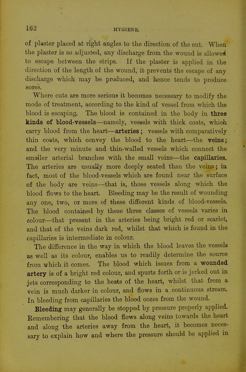 of plaster placed at right angles to the direction of the cut. Wlien the plaster is so adjusted, any discharge from the wound is allowed to escape between the strips. If the plaster is applied in the direction of the length of the wound, it prevents the escape of any discharge which may be produced, and hence tends to produce sores. Where cuts are more serious it becomes necessary to modify the mode of treatment, according to the kind of vessel from which the blood is escaping. The blood is contained in the body in three kinds of blood-vessels—namely, vessels with thick coats, which carry blood from the heart—arteries ; vessels with comparatively thin coats, which convey the blood to the heart—the veins; and the very minute and thin-walled vessels which connect the smaller arterial branches with the small veins—the capillaries. The arteries are usually more deeply seated than the veins; in fact, most of the blood-vessels which are found near the surface of the body are veins—that is, those vessels along which the blood flows to the heart. Bleeding may be the result of wounding any one, two, or more of these different kinds of blood-vessels. The blood contained by these three classes of vessels varies in colour—that present in the arteries being bright red or scarlet, and that of the veins dark red, whilst that which is found in the capillaries is intermediate in colour. The difference in the way in which the blood leaves the vessels as well as its colour, enables us to readily determine the source from which it comes. The blood which issues from a wounded artery is of a bright red colour, and spurts forth or is jerked out in jets corresponding to the beats of the heart, whilst that from a vein is much darker in colour, and flows in a continuous stream. In bleeding from capillaries the blood oozes from the wound. Bleeding may generally be stopped by pressure properly applied. Remembering that the blood flows along veins towards the heart and along the arteries away from the heart, it becomes neces- sary to explain how and where the pressure should be applied in