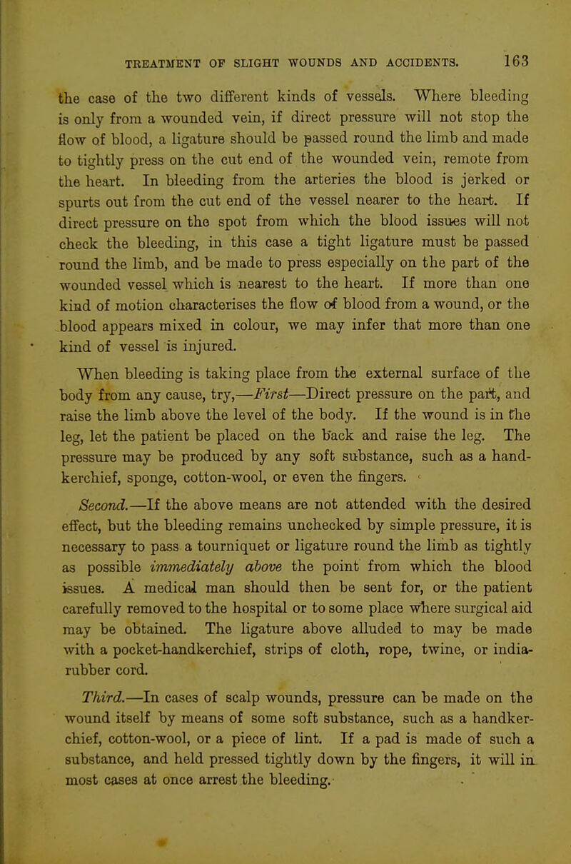 the case of the two different kinds of vessels. Where bleeding is only from a wounded vein, if direct pressure will not stop the flow of blood, a ligature should be passed round the limb and made to tightly press on the cut end of the wounded vein, remote from the heart. In bleeding from the arteries the blood is jerked or spurts out from the cut end of the vessel nearer to the heart. If direct pressure on the spot from which the blood issues will not check the bleeding, in this case a tight ligature must be passed round the limb, and be made to press especially on the part of the wounded vessel which is nearest to the heart. If more than one kind of motion characterises the flow of blood from a wound, or the blood appears mixed in colour, we may infer that more than one kind of vessel is injured. When bleeding is taking place from the external surface of the body from any cause, try,—First—Direct pressure on the part, and raise the limb above the level of the body. If the wound is in the leg, let the patient be placed on the back and raise the leg. The pressure may be produced by any soft substance, such as a hand- kerchief, sponge, cotton-wool, or even the fingers. Second.—If the above means are not attended with the desired effect, but the bleeding remains unchecked by simple pressure, it is necessary to pass a tourniquet or ligature round the limb as tightly as possible immediately above the point from which the blood issues. A medical man should then be sent for, or the patient carefully removed to the hospital or to some place where surgical aid may be obtained. The ligature above alluded to may be made with a pocket-handkerchief, strips of cloth, rope, twine, or india- rubber cord. Third.—In cases of scalp wounds, pressure can be made on the wound itself by means of some soft substance, such as a handker- chief, cotton-wool, or a piece of lint. If a pad is made of such a substance, and held pressed tightly down by the fingers, it wiU in. most cases at once arrest the bleeding.