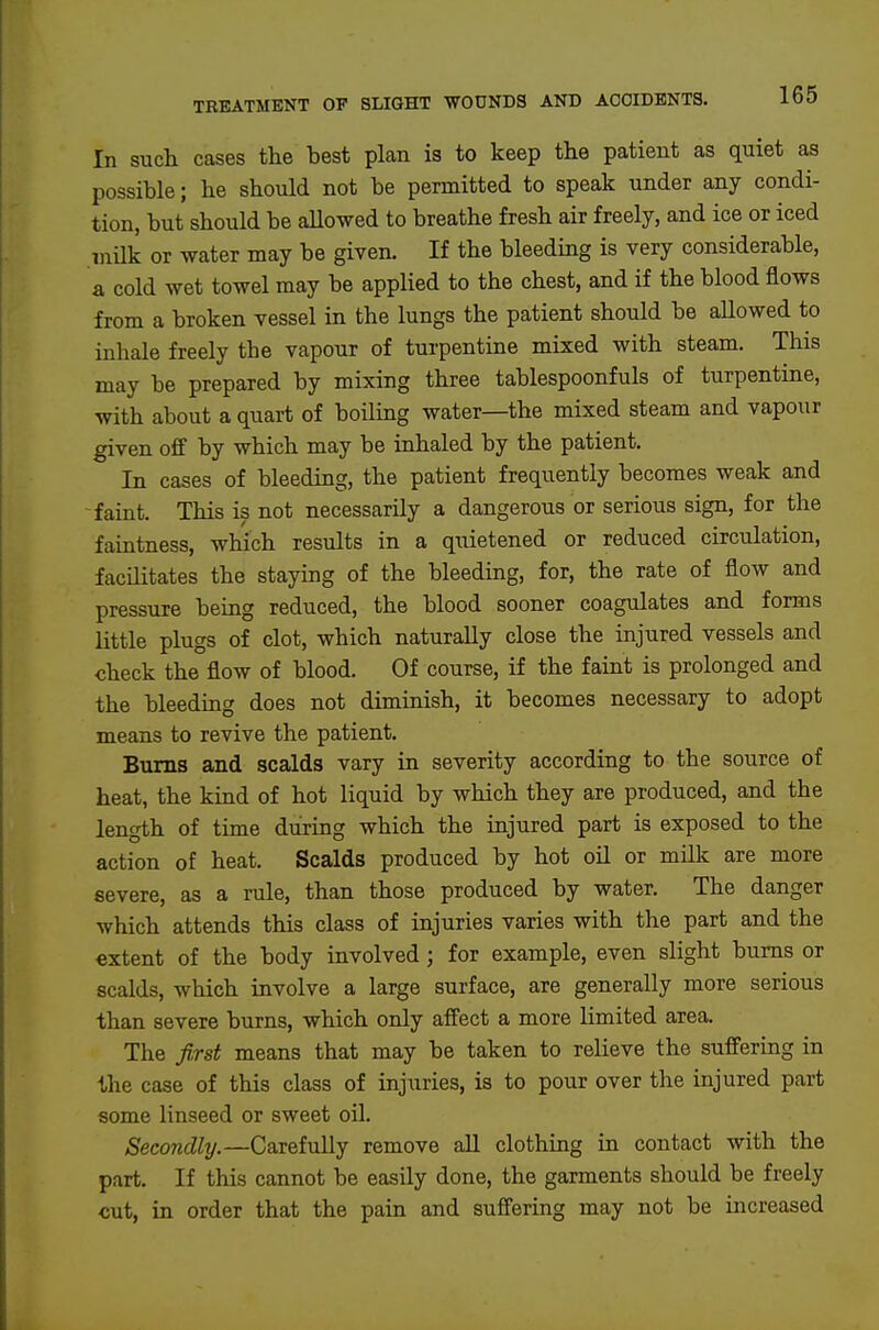 In such cases the best plan is to keep the patient as quiet as possible; he should not be permitted to speak under any condi- tion, but should be aUowed to breathe fresh air freely, and ice or iced .milk or water may be given. If the bleeding is very considerable, a cold wet towel may be applied to the chest, and if the blood flows from a broken vessel in the lungs the patient should be allowed to inhale freely tbe vapour of turpentine mixed with steam. This may be prepared by mixing three tablespoonfuls of turpentine, with about a quart of boiling water—the mixed steam and vapour given off by which may be inhaled by the patient. In cases of bleeding, the patient frequently becomes weak and -faint. This is not necessarily a dangerous or serious sign, for the faintness, which results in a quietened or reduced circulation, facilitates the staying of the bleeding, for, the rate of flow and pressure being reduced, the blood sooner coagulates and forms little plugs of clot, which naturally close the injured vessels and check the flow of blood. Of course, if the faint is prolonged and the bleeding does not diminish, it becomes necessary to adopt means to revive the patient. Bums and scalds vary in severity according to the source of heat, the kind of hot liquid by which they are produced, and the length of time during which the injured part is exposed to the action of heat. Scalds produced by hot oil or milk are more severe, as a rule, than those produced by water. The danger which attends this class of injuries varies with the part and the extent of the body involved; for example, even slight bums or scalds, which involve a large surface, are generally more serious than severe burns, which only affect a more limited area. The first means that may be taken to relieve the suffering in the case of this class of injuries, is to pour over the injured part some linseed or sweet oil. Secondly.—Carefully remove all clothing in contact with the part. If this cannot be easily done, the garments should be freely cut, in order that the pain and suffering may not be increased