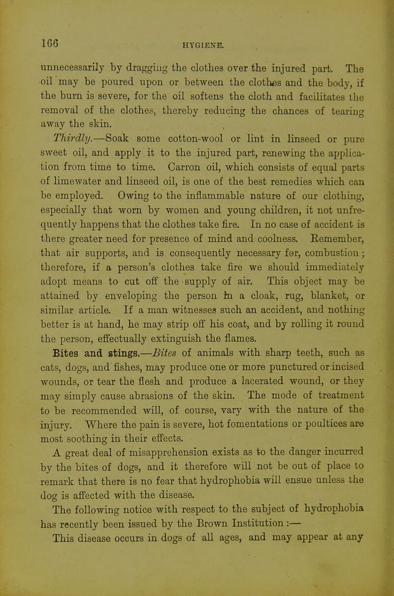 1G6 unnecessarily by dragging the clothes over the injured part. Tlie oil may be poured upon or between the clothes and the body, if the bum is severe, for the oil softens the cloth and facilitates the removal of the clothes, thereby reducing the chances of tearing away the skin. Thirdly.—Soak some cotton-wool or lint in linseed or pure sweet oil, and apply it to the injured part, renewing the applica- tion from time to time. Carron oil, which consists of equal parts of limewater and linseed oil, is one of the best remedies which can be employed. Owing to the inflammable nature of our clothing, especially that worn by women and young children, it not unfre- quently happens that the clothes take fire. In no case of accident is there greater need for presence of mind and coolness. Remember, that air supports, and is consequently necessary for, combustion; therefore, if a person's clothes take fire we should immediately adopt means to cut off the supply of air. This object may be attained by enveloping the person in a cloak, rug, blanket, or similar article. If a man witnesses such an accident, and nothing better is at hand, he may strip off his coat, and by rolling it round the person, eflfectually extinguish the flames. Bites and stings.—Bites of animals with sharp teeth, such as cats, dogs, and fishes, may produce one or more punctured or incised wounds, or tear the flesh and produce a lacerated wound, or they may simply cause abrasions of the skin. The mode of treatment to be recommended will, of course, vary with the nature of the injury. Where the pain is severe, hot fomentations or poultices are most soothing in their effects. A great deal of misapprehension exists as to the danger incurred by the bites of dogs, and it therefore wiU not be out of place to remark that there is no fear that hydrophobia will ensue unless the dog is affected with the disease. The following notice with respect to the subject of hydrophobia has recently been issued by the Brown Institution :— This disease occurs in dogs of all ages, and may appear at any