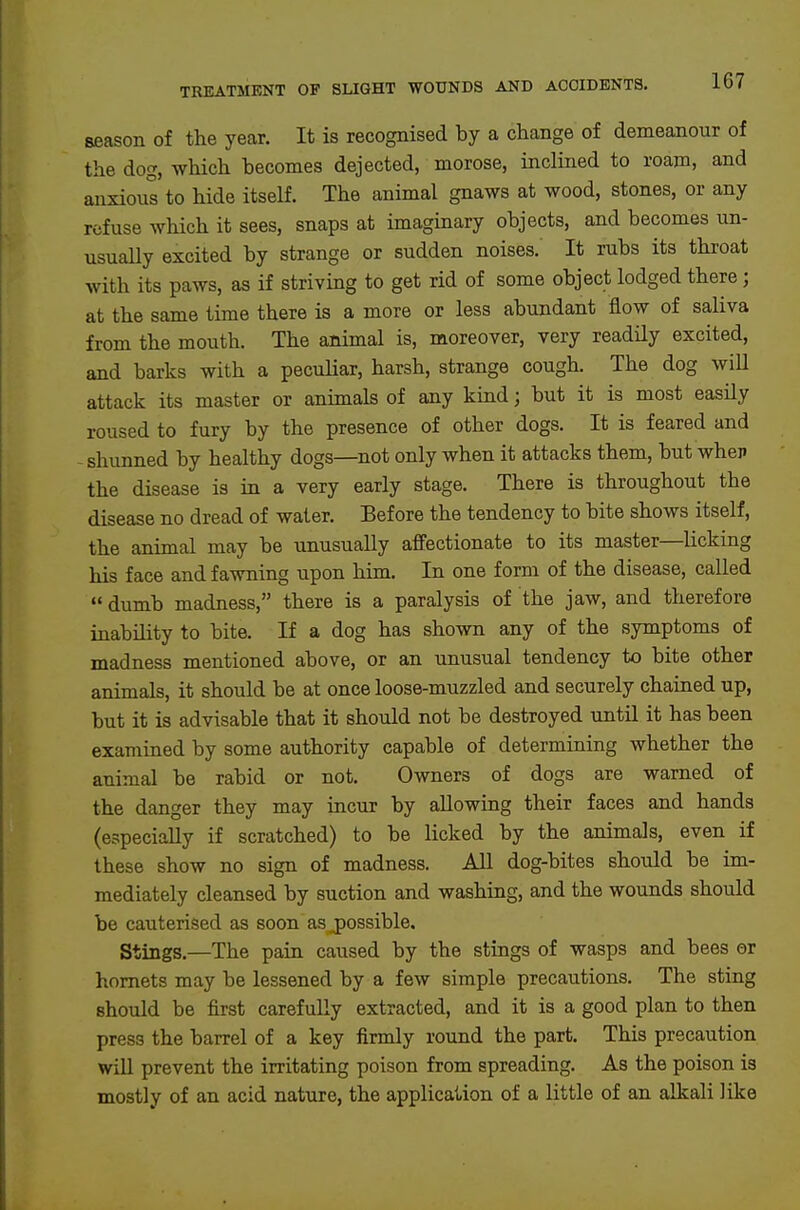 season of the year. It is recognised by a change of demeanour of the dog, which becomes dejected, morose, inclined to roam, and anxious to hide itself. The animal gnaws at wood, stones, or any refuse which it sees, snaps at imagmary objects, and becomes un- usually excited by strange or sudden noises. It rubs its throat with its paws, as if striving to get rid of some object lodged there; at the same time there is a more or less abundant flow of saliva from the mouth. The animal is, moreover, very readily excited, and barks with a peculiar, harsh, strange cough. The dog will attack its master or animals of any kind; but it is most easily roused to fury by the presence of other dogs. It is feared and - shunned by healthy dogs—not only when it attacks them, but when the disease is iu a very early stage. There is throughout the disease no dread of water. Before the tendency to bite shows itself, the animal may be unusually affectionate to its master—licking his face and fawning upon him. In one form of the disease, called dumb madness, there is a paralysis of the jaw, and therefore inability to bite. If a dog has shown any of the symptoms of madness mentioned above, or an unusual tendency to bite other animals, it should be at once loose-muzzled and securely chained up, but it is advisable that it should not be destroyed until it has been examined by some authority capable of determining whether the animal be rabid or not. Owners of dogs are warned of the danger they may incur by allowing their faces and hands (especially if scratched) to be licked by the animals, even if these show no sign of madness. All dog-bites should be im- mediately cleansed by suction and washing, and the wounds should be cauterised as soon as j)0ssible. Stings.—The pain caused by the stings of wasps and bees er hornets may be lessened by a few simple precautions. The sting should be first carefully extracted, and it is a good plan to then press the barrel of a key firmly round the part. This precaution wiU prevent the irritating poison from spreading. As the poison is mostly of an acid nature, the application of a little of an alkali like