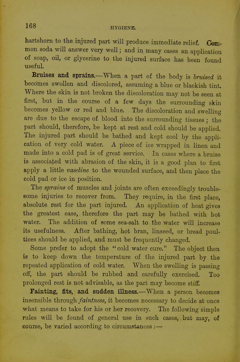 HYGIENE. hartshorn to the injured part will produce immediate relief. CoBi- mon soda will answer very well; and in many cases an application of soap, oil, or glycerine to the injured surface has been found useful. Bruises and sprains.—When a part of the body is bruised it becomes swollen and discolored, assuming a blue or blackish tint. Where the skin is not broken the discoloration may not be seen at first, but in the course of a few days the surrounding skin becomes yellow or red and blue. The discoloration and swelling are due to the escape of blood into the surrounding tissues; the part should, therefore, be kept at rest and cold should be applied. The injured part should be bathed and kept cool by the appli- cation of very cold water. A piece of ice wrapped in linen and made into a cold pad is of great service. In cases where a bruise is associated with abrasion of the skin, it is a good plan to first apply a little vaseline to the wounded surface, and then place the cold pad or ice in position. The sprains of muscles and joints are often exceedingly trouble- some injuries to recover from. They require, in the first place, absolute rest for the part injured. An application of heat gives the greatest ease, therefore the part may be bathed with hot water. The addition of some sea-salt to the water will increase its usefulness. After bathing, hot bran, linseed, or bread poul- tices should be applied, and must be frequently changed. Some prefer to adopt the *' cold water cure. The object then is to keep down the temperature of the injured part by the repeated application of cold water. When the swelling is passing ofi, the part should be rubbed and carefully exercised. Too prolonged rest is not advisable, as the part may become stifi. Fainting, fits, and sudden illness.—When a person becomes insensible through faintness, it becomes necessary to decide at once what means to take for his or her recovery. The following simple rules will be found of general use in such cases, but may, of course, be varied according to circumstances:—