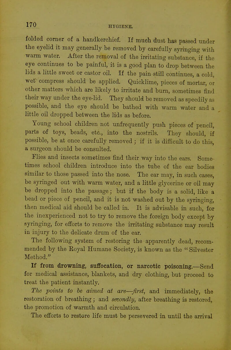 folded comer of a handkerchief. If much dust has passed under the eyelid it may generally be removed by carefully syringing with warm water. After the removal of the irritatmg substance, if the eye continues to be painful, it is a good plan to drop between the lids a little sweet or castor oil. If the pain still continues, a cold, wet compress should be applied. Quicklime, pieces of mortar, or other matters which are likely to irritate and burn, sometimes find their way under the eye-Hd. They should be removed as speedily as possible, and the eye should be bathed with warm water and a little oil dropped between the lids as before. Young school children not unfrequently push pieces of pencil, parts of toys, beads, etc., into the nostrils. They should, if possible, be at once carefully removed; if it is difficult to do this, a surgeon should be consulted. Flies and insects sometimes find their way into the ears. Some- times school children introduce into the tube of the ear bodies similar to those passed into the nose. The ear may, in such cases, be syringed out with warm water, and a little glycerine or oil may be dropped into the passage; but if the body is a solid, like a bead or piece of pencil, and it is not washed out by the syringing, then medical aid should be called in. It is advisable in such, for the inexperienced not to try to remove the foreign body except by syringing, for efforts to remove the irritating substance may result in injury to the delicate drum of the ear. The following system of restoring the apparently dead, recom- mended by the Eoyal Humane Society, is known as the Silvester Method. If from drowning, suffocation, or narcotic poisoning.—Send for medical assistance, blankets, and dry clothing, but proceed to treat the patient instantly. The points to he aimed at are—first, and immediately, the restoration of breathing; and secondly, after breathing is restored, the promotion of warmth and circulation. The efforts to restore life must be persevered in until the arrival