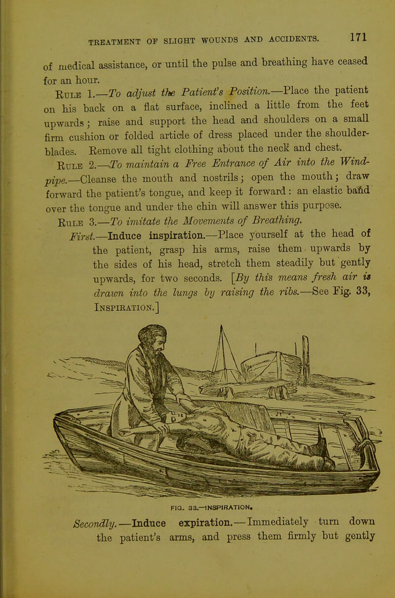 of medical assistance, or untU the pulse and breathing have ceased for an hour. KuLE I.—To adjust the Patient's Position.—Flace the patient on his back on a flat surface, inclined a little from the feet upwards] raise and support the head and shoulders on a small firm cushion or folded article of dress placed under the shoulder- blades. Eemove all tight clothing about the necK and chest. Rule 2.—To maintain a Free Entrance of Air into the Wind- pipe. Cleanse the mouth and nostrilsj open the mouth; draw forward the patient's tongue, and keep it forward: an elastic baM over the tongue and under the chin wiU answer this purpose. EuLE 3.—To imitate the Movements of Breathing. First.—Induce inspiration.—Place yourself at the head of the patient, grasp his arms, raise them upwards by the sides of his head, stretch them steadily but gently upwards, for two seconds. [By this means fresh air it draion into the lungs by raising the ribs.—See Fig. 33, Inspiration.] FIQ. 33.—INSPIRATION. Secondly.—Induce expiration.—Immediately turn down the patient's arms, and press them firmly but gently