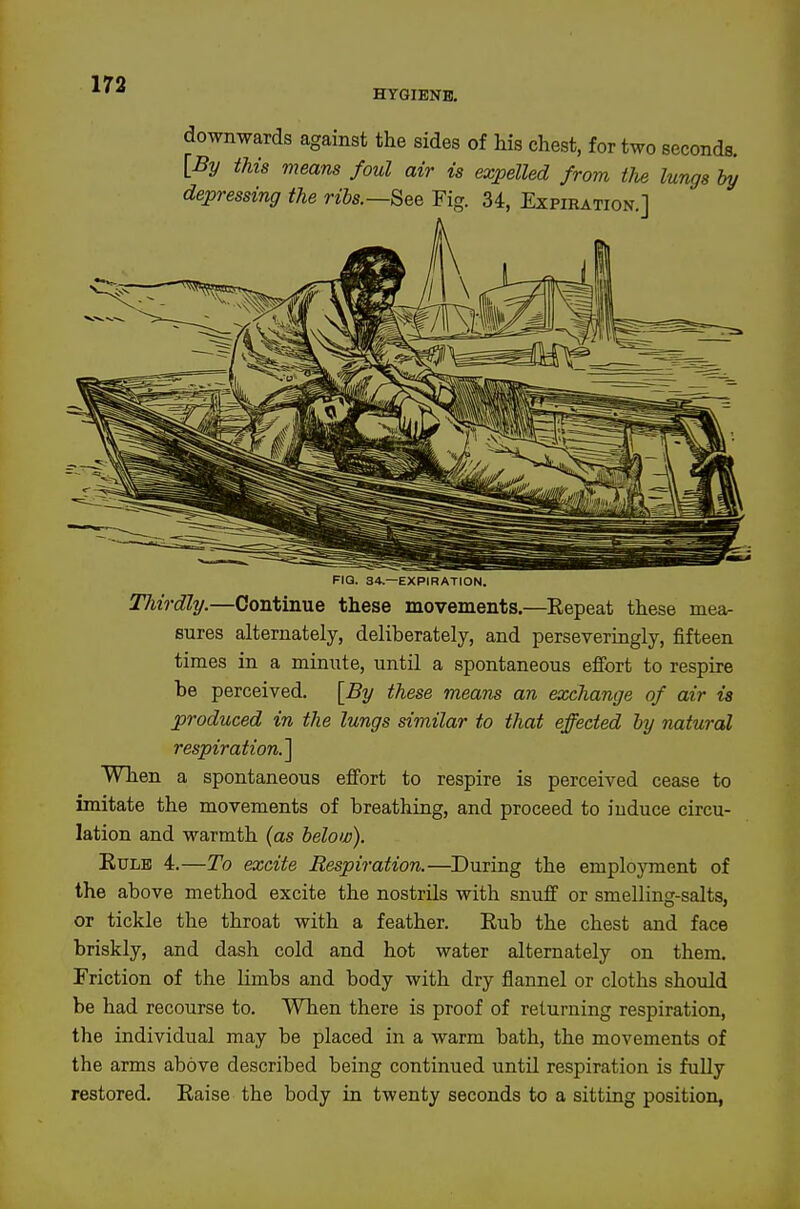 HYGIENE, downwards against the sides of his chest, for two seconds. [By this means foul air is expelled from the lungs by depressing the ribs.—See Fig. 34, Expiration.] FIQ. 34.—EXPIRATION. Thirdly.—Continue these movements.—Repeat these mea- sures alternately, deliberately, and perseveringly, fifteen times in a minute, until a spontaneous eflfort to respire he perceived. [By these means an exchange of air ia produced in the lungs similar to that effected by natural respiration.] When a spontaneous efi^ort to respire is perceived cease to imitate the movements of breathing, and proceed to induce circu- lation and warmth (as below). EuLB i.—To excite Respiration.—During the emplojTnent of the above method excite the nostrils with snuff or smelling-salts, or tickle the throat with a feather. Rub the chest and face briskly, and dash cold and hot water alternately on them. Friction of the limbs and body with dry flannel or cloths should be had recourse to. When there is proof of returning respiration, the individual may be placed in a warm bath, the movements of the arms above described being continued until respiration is fuUy restored. Raise the body in twenty seconds to a sitting position,