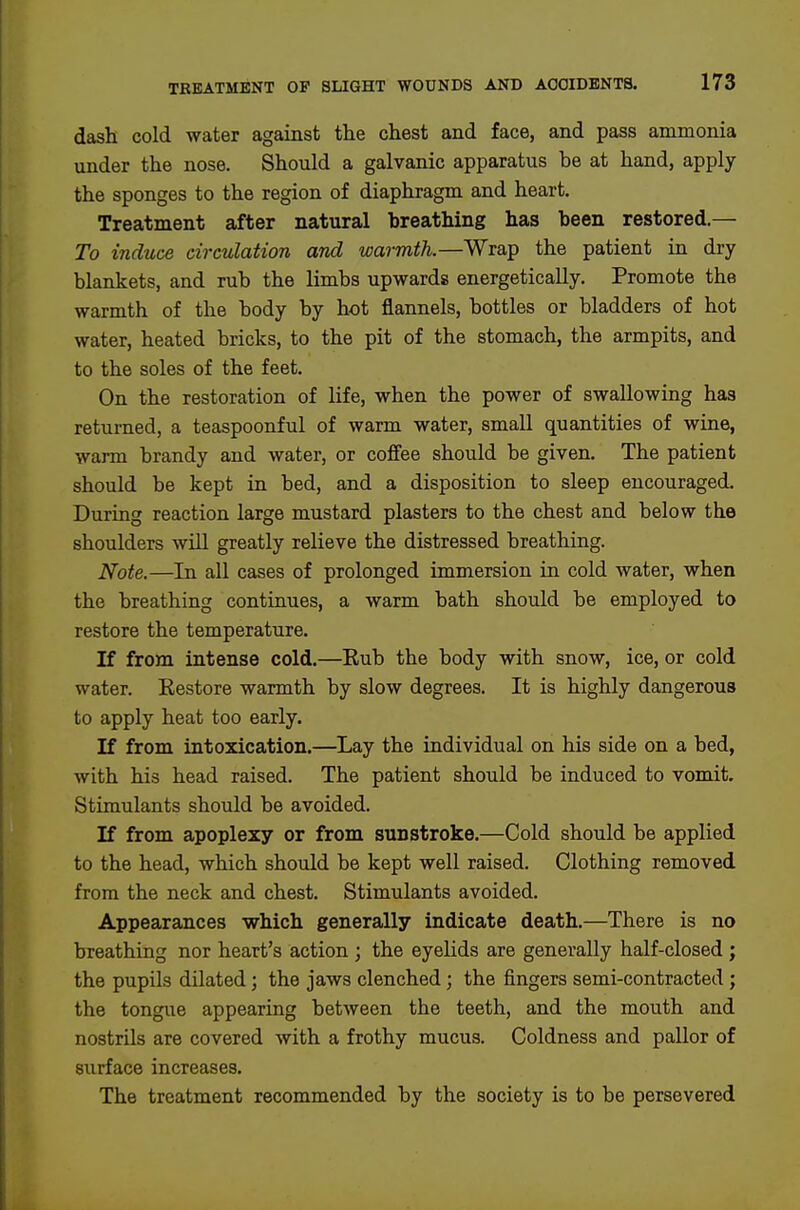dash cold water against the chest and face, and pass ammonia under the nose. Should a galvanic apparatus be at hand, apply the sponges to the region of diaphragm and heart. Treatment after natural breathing has been restored.— To induce circulation and warmth.—Wrap the patient in dry blankets, and rub the limbs upwards energetically. Promote the warmth of the body by hot flannels, bottles or bladders of hot water, heated bricks, to the pit of the stomach, the armpits, and to the soles of the feet. On the restoration of life, when the power of swallowing has returned, a teaspoonful of warm water, small quantities of wine, warm brandy and water, or coff'ee should be given. The patient should be kept in bed, and a disposition to sleep encouraged. During reaction large mustard plasters to the chest and below the shoulders will greatly relieve the distressed breathing. Note.—In all cases of prolonged immersion in cold water, when the breathing continues, a warm bath should be employed to restore the temperature. If from intense cold.—Rub the body with snow, ice, or cold water. Eestore warmth by slow degrees. It is highly dangerous to apply heat too early. If from intoxication.—Lay the individual on his side on a bed, with his head raised. The patient should be induced to vomit. Stimulants should be avoided. If from apoplexy or from sunstroke.—Cold should be applied to the head, which should be kept well raised. Clothing removed from the neck and chest. Stimulants avoided. Appearances which generally indicate death.—There is no breathing nor heart's action ; the eyelids are generally half-closed ; the pupils dilated; the jaws clenched; the fingers semi-contracted ; the tongue appearing between the teeth, and the mouth and nostrils are covered with a frothy mucus. Coldness and pallor of surface increases. The treatment recommended by the society is to be persevered