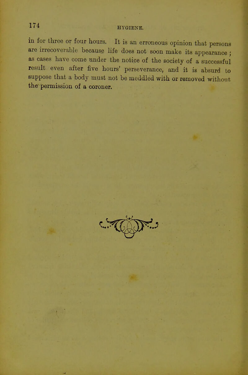HYGIENE. in for tliree or four hours. It is an erroneous opinion that persons are irrecoverable because life does not soon make its appearance ; as cases have come under the notice of the society of a successful result even after five hours' perseverance, and it is absurd to suppose that a body must not be meddled with or removed without the permission of a coroner.