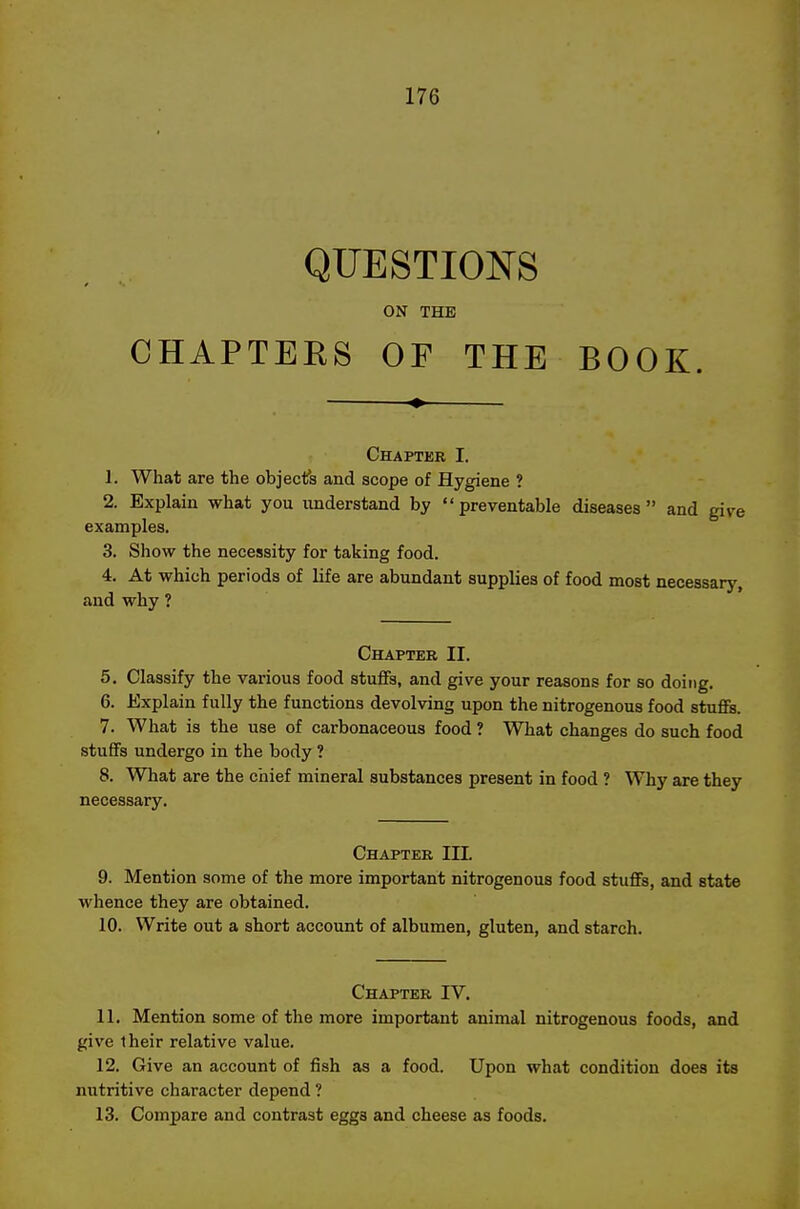 QUESTIONS ON THE CHAPTERS OF THE BOOK. Chapter I. 1. What are the objects and scope of Hygiene ? 2. Explain what you understand by preventable diseases and give examples. 3. Show the necessity for taking food. 4. At which periods of life are abundant supplies of food most necessary, and why ? Chapter II. 5. Classify the various food stufiFs, and give your reasons for so doing. 6. Explain fully the functions devolving upon the nitrogenous food stufiFs. 7. What is the use of carbonaceous food ? What changes do such food stuffs undergo in the body ? 8. What are the chief mineral substances present in food ? Why are they necessary. Chapter IIL 9. Mention some of the more important nitrogenous food stufiFs, and state whence they are obtained. 10. Write out a short account of albumen, gluten, and starch. Chapter IV, 11. Mention some of the more important animal nitrogenous foods, and give their relative value. 12. Give an account of fish as a food. Upon what condition does its nutritive character depend ? 13. Compare and contrast eggs and cheese as foods.