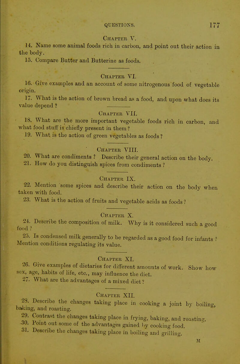 Chapter Y. 14. Name some animal foods rich in carbon, and point out their action in the body. 15. Compare Butter and Butterine as foods. Chapter VI. 16. Give examples and an account of some nitrogenous food of vegetable origin. 17. What is the action of brown bread as a food, and upon what does its value depend ? Chapter VII. 18. What are the more important vegetable foods rich in carbon, and what food stuff is chiefly present in them ? 19. What is the action of green vegetables as foods ? Chapter VIII. 20. What are condiments 7 Describe their general action on the body. 21. How do you distinguish spices from condiments ? Chapter IX. 22. Mention some spices and describe their action on the body when taken with food. 23. What is the action of fruits and vegetable acids as foods ? Chapter X. 24. Describe the composition of milk. Why is it considered such a good food ? 2.5. Is condensed milk generally to be regarded as a good food for infants Mention conditions regulating its value. Chapter XI. 26. Give examples of dietaries for different amounts of work. Show how sex.^age, habits of life, etc., may influence the diet. 27. What are the advantages of a mixed diet ? Chapter XII. 28. Describe the changes taking place in cooking a joint by boiling, baikmg, and roasting. 29. Contrast the changes taking place in frying, baking, and roasting. ••^0. 1 ouit out some of the advantages gained by cooking food. 31. Describe tlie changes taking place in boiling and grilling. M