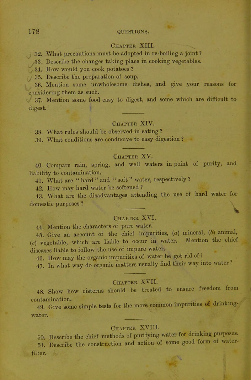 CHAPTEa XIII. ^ J 32. What precautions must be adopted in re-boiling a joint ? ,33. Describe the changes taking place in cooking vegetables. ^ .34. How would you cook potatoes ? ■j 35. Describe the preparation of soup. 36. Mention some unwholesome dishes, and give your reasons for considering them as such. J 37. Mention some food easy to digest, and some which are difficult to digest. Chapter XIV. 38. What rules should be observed in eating ? 39. What conditions are conducive to easy digestion ? Chapter XV. 40. Compare rain, spring, and well waters in point of purity, and liability to contamination. 41. What are  hard  and  soft water, respectively ? 42. How may hard water be softened ? 43. What are the disadvantages attending the use of hard water for domestic purposes ? Chapter XVI. 44. Mention the characters of pure water. 45. Give an account of the chief impurities, (a) mineral, (6) animal, (c) vegetable, which are liable to occur in water. Mention the chief diseases liable to follow the use of impure water. 46. How may the organic impurities of water be got rid of ? 47. In what way do organic matters usually find their way into water ? Chapter XVII. 48. Show how cisterns should be treated to ensure freedom from contamination. . r j • i • 49. Give some simple tests for the more common impurities of drinking- water. Chapter XVIII. 50 Describe the chief methods of purifying water for drinking purposes. 51. Describe the construction and action of some good form of water- filter.