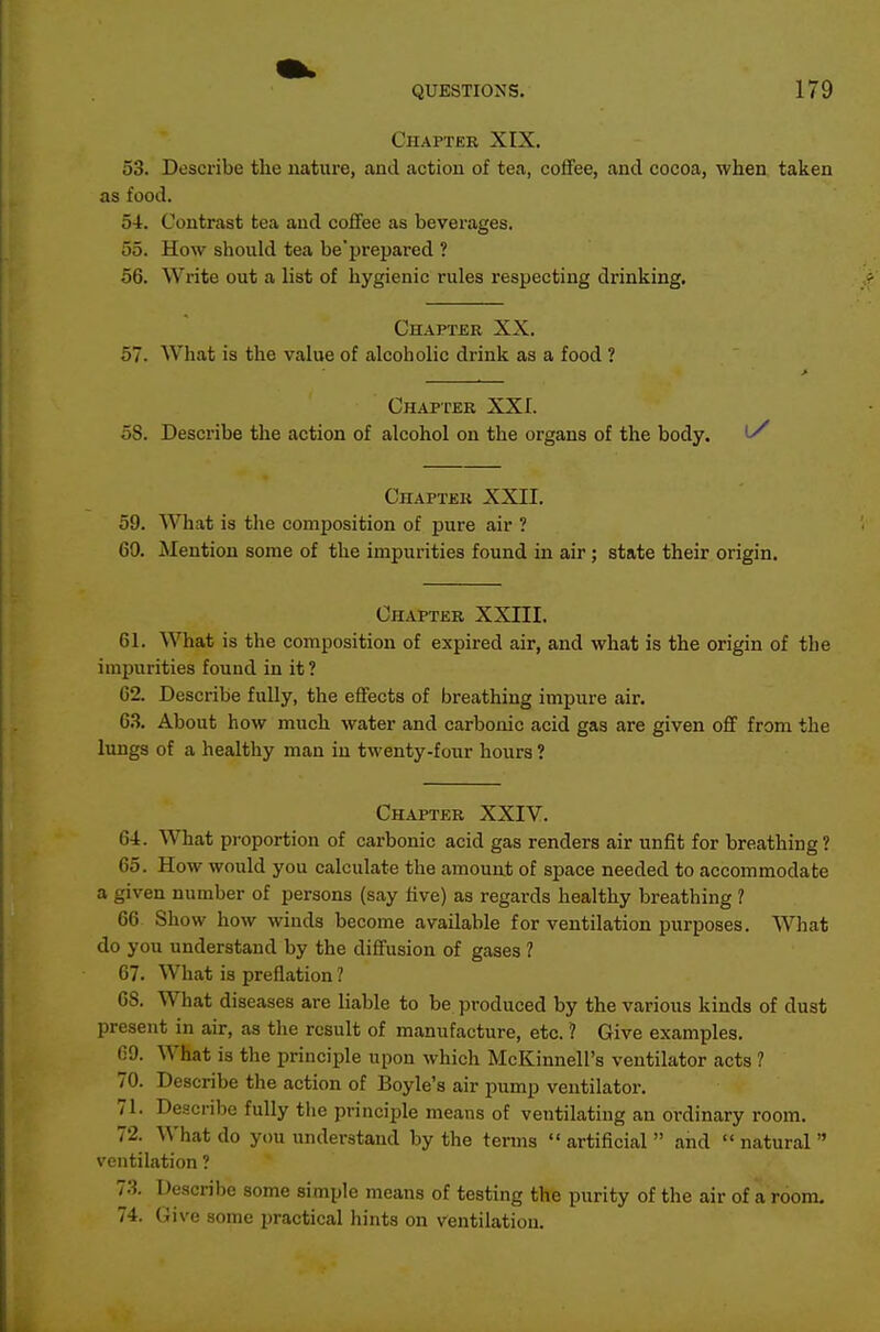 Chaptee XIX. 53. Describe the nature, and action of tea, coifee, and cocoa, when, taken as food. 54. Contrast tea and coffee as beverages. 55. How should tea be'prepared ? 56. Write out a list of hygienic rules respecting drinking. Chapter XX. 57. What is the value of alcoholic drink as a food ? Chapter XXI. 5S. Describe the action of alcohol on the organs of the body. l/ Chapter XXII. 59. What is the composition of pure air ? 60. Mention some of the impurities found in air; state their origin. Chapter XXIII. 61. What is the composition of expired air, and what is the origin of the impurities found in it ? 62. Describe fully, the effects of breathing impure air. 6.3. About how much water and carbonic acid gas are given off from the lungs of a healthy man in twenty-four hours ? Chapter XXIV. 64:. What proportion of carbonic acid gas renders air unfit for breathing? 65. How would you calculate the amount of space needed to accommodate a given number of persons (say live) as regards healthy breathing ? 66 Show how winds become available for ventilation purposes. What do you understand by the diffusion of gases ? 67. What is preflation ? 68. What diseases are liable to be produced by the various kinds of dust present in air, as the result of manufacture, etc. 1 Give examples. 69. What is the principle upon which McKinnell's ventilator acts ? 70. Describe the action of Boyle's air pump ventilator. 71. Describe fully the principle means of ventilating an ordinary room. 72. What do you understand by the terms artificial and natural ventilation ? 7.S. Describe some simple means of testing the purity of the air of a room. 74. Give some i)ractical hints on ventilation.