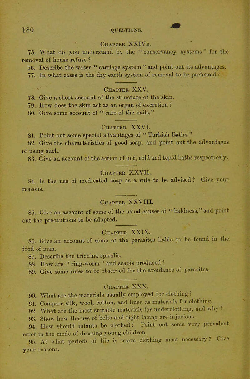 Chapper XXIVb. 75. What do you understand by the conservancy systems for the removal of house refuse ? 76. Describe the water carriage system and point out its advantages. 77. In what cases is the dry earth system of removal to be preferred ? Chapter XXV. 78. Give a short account of the structure of the skin. 79. How does the skin act as an organ of excretion ? 80. Give some account of care of the nails, Chapter XXVI. 81. Point out some special advantages of Turkish Baths. 82. Give the characteristics of good soap, and point out the advantages of using such. 83. Give an account of the action of hot, cold and tepid baths respectively. Chaptek XXVII. 84. Is the use of medicated soap as a rule to be advised? Give your reasons. Chapter XXVIII. 85. Give an account of some of the usual causes of baldness,and point out the precautions to be adopted. Chapter XXIX. 86. Give an account of some of the parasites liable to be found in the food of man. 87. Describe the trichina spiralis. 88. How are ring-worm and scabis produced ? 89. Give some rules to be observed for the avoidance of jiarasites. Chapter XXX. 90. What are the materials usually employed for clothing ? 91. Compare silk, wool, cotton, and linen as materials for clothing. 92. What are the most suitable materials for underclothing, and why ? 93. Show how the use of belts and tight lacing are injurious. 94. How should infants be clothed? Point out some very prevalent error in the mode of dressing young children. 95. At what periods of life is warm clothing most necessary? Give your reasons.