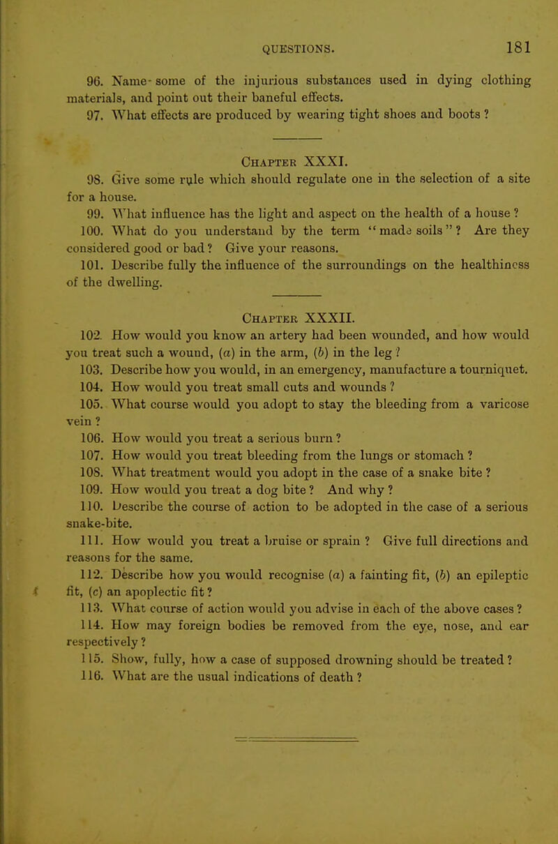96. Name- some of the injurious substances used in dying clothing materials, and point out their baneful effects. 97. What effects are produced by wearing tight shoes and boots ? Chaptek XXXI. 98. Give some rule which should regulate one in the selection of a site for a house. 99. What influence has the light and aspect on the health of a house ? 100. What do you understand by the term  made soils ? Are they considered good or bad ? Give your reasons. 101. Describe fully the influence of the surroundings on the healthiness of the dwelling. Chapter XXXII. 102. How would you know an artery had been wounded, and how would you treat such a wound, (a) in the arm, (6) in the leg 103. Describe how you would, in an emergency, manufacture a tourniquet, 104. How would you treat small cuts and wounds ? 105. What course would you adopt to stay the bleeding from a varicose vein ? 106. How would you treat a serious burn ? 107. How would you treat bleeding from the lungs or stomach ? 108. What treatment would you adopt in the case of a snake bite ? 109. How would you treat a dog bite ? And why ? 110. bescribe the course of action to be adopted in the case of a serious snake-bite. 111. How would you treat a bruise or sprain ? Give full directions and reasons for the same. 112. Describe how you would recognise (a) a fainting fit, (6) an epileptic fit, (c) an apoplectic fit ? 113. What course of action would you advise in each of the above cases ? 114. How may foreign bodies be removed from the eye, nose, and ear respectively ? 115. Show, fully, how a case of supposed drowning should be treated ? 116. What are the usual indications of death ?