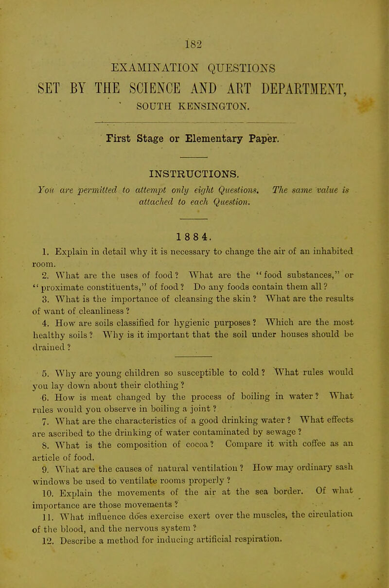 EXAMINATION QUESTIONS SET BY THE SCIENCE AND ART DEPARTMENT, ■ SOUTH KENSINGTON. First Stage or Elementary Paper. INSTRUCTIONS. You are loermitted to attempt only eight Questions, The same value is attached to each Question. 1 884. 1. Explain in detail why it is necessary to change the air of an inhabited room. 2. What are the uses of food? What are the food substances, or *' proximate constituents, of food ? Do any foods contain them all ? 3. What is the importance of cleansing the skin ? What are the results of want of cleanliness ? 4. How are soils classified for hygienic purposes ? Which are the most healthy soils ? Why is it important that the soil under houses should be drained ? 5. Why are young children so susceptible to cold ? What rules would you lay down about their clothing ? •6. How is meat changed by the process of boiling in water? What rnles would you observe in boiling a joint ? 7. What are the characteristics of a good drinking water ? What eflfects are ascribed to the drinking of water contaminated by sewage ? S. What is the composition of cocoa? Compare it with coffee as an ai-ticle of food. 9. What are the causes of natural ventilation ? How may ordinary sash windows be used to ventilate rooms properly ? 10. Explain the movements of the air at the sea border. Of what importance are those movements ? 11. What influence does exercise exert over the muscles, the circulation of the blood, and the nervous system ? 12. Describe a method for inducing artificial respiration.