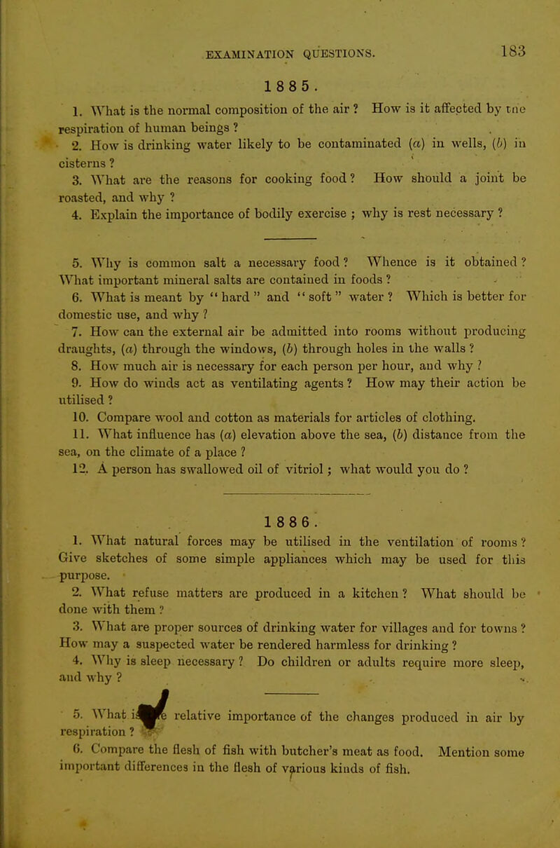1885. 1. What is the normal composition of the air ? How is it affected by tne respiration of human beings ? 2. How is drinking water likely to be contaminated («) in wells, (b) in cisterns ? 3. What are the reasons for cooking food? How should a joint be roasted, and why ? 4. Explain the importance of bodily exercise ; why is rest necessary ? 5. Why is common salt a necessary food ? Whence is it obtained ? What important mineral salts are contained in foods ? - 6. What is meant by  hard  and  soft  water ? Which is better for domestic use, and why ? 7. How can the external air be admitted into rooms without producing draughts, (a) through the windows, (b) through holes in the walls ? 8. How much air is necessary for each person per hour, aud why ? 9. How do winds act as ventilating agents ? How may their action be utilised ? 10. Compare wool and cotton as materials for articles of clothing. 11. What influence has (a) elevation above the sea, {b) distance from the sea, on the climate of a place ? 12. A person has swallowed oil of vitriol; what would you do ? 1 88 6. 1. What natural forces may be utilised in the ventilation of rooms? Give sketches of some simple appliances which may be used for this purjiose. 2. What refuse matters are produced in a kitchen ? What shoixld be done with them ? 3. What are proper sources of drinking water for villages and for towns ? How may a suspected water be rendered harmless for drinking ? 4. Why is sleep necessary ? Do children or adults require more sleep, aud why ? 5. What iflK relative importance of the changes produced in air by respiration ? w^ (>. Compare the flesh of fish with butcher's meat as food. Mention some important differences in the flesh of various kinds of fish.