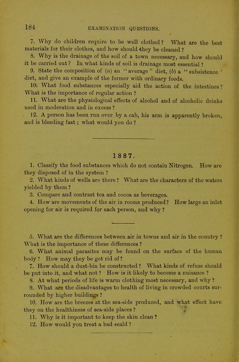 7. Why do children require to be well clothed? What are the best materials for their clothes, and how should they be cleaned ? 8. Why is the drainage of the soil of a town necessary, and how should it be carried out ? In what kinds of soil is drainage most essential ? 9. State the composition of (a) an average  diet, (6) a  subsistence ' diet, and give an example of the former with ordinary foods. 10. What food substances especially aid the action of the intestines? What is the importance of regular action ? 11. What are the physiological efifects of alcohol and of alcoholic drinks used in moderation and in excess ? 12. A person has been run over by a cab, his arm is apparently broken, and is bleeding fast; what would you do ? 1 887. 1. Classify the food substances which do not contain Nitrogen. How are they disposed of in the system ? 2. What kinds of wells are there ? What are the characters of the waters yielded by them ? 3. Compare and contrast tea and cocoa as beverages. 4. How are movements of the air in rooms produced? How large an inlet opening for air is required for each person, and why ? 5. What are the differences between air in towns and air in the country ? What is the importance of these differences ? 6. What animal parasites may be found on the surface of the human body ? How may they be got rid of ? 7. How should a dust-bin be constructed ? What kinds of refuse should be put into it, and what not ? How is it likely to become a nuisance ? 8. At what periods of life is warm clothing most necessary, and why ? 9. What are the disadvantages to health of living in crowded courts sur- rounded by higher buildings ? 10. How are the breezes at the sea-side produced, and what effect have they on the healthiness of sea-side places ? 'iT 11. Why is it important to keep the skin clean ? 12. How would you treat a bad scald ?