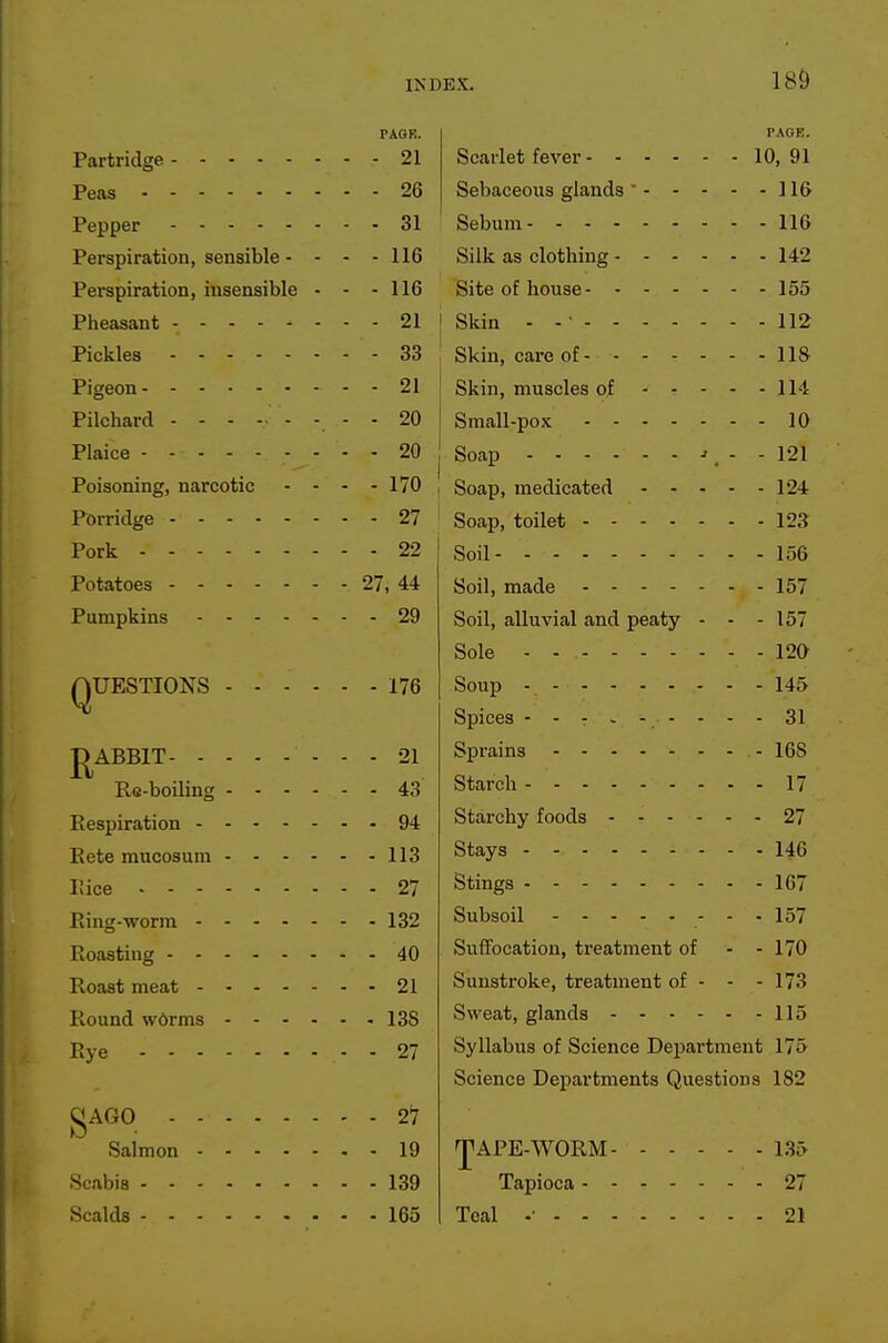 PAGR. Partridge 21 Peas 26 Pepper 31 Perspiration, sensible - - - - 116 Perspiration, insensible - - - 116 Pheasant - 21 Pickles 33 Pigeon 21 Pilchard 20 Plaice 20 Poisoning, narcotic - - - - 170 Porridge 27 Pork 22 Potatoes 27, 44 Pumpkins 29 QUESTIONS ...... 176 J^ABBIT 21 Ro-boiling 43 Eespiration 94 Eete mucosum 113 I'.ice 27 Bing-worra 132 Roasting 40 Roast meat 21 Round w6rms 138 Rye 27 |;*AGO 27 Salmon 19 Scabis 139 Scalds 165 Scarlet fever 10, 91 Sebaceous glands  116 Sebum 116 Silk as clothing 142 Site of house 155 j Skin - - ■ 112 Skin, care of 118 I Skin, muscles of 114 Small-pox 10 Soap -r, - - 121 Soap, medicated 124 Soap, toilet 123 Soil 156 Soil, made 157 Soil, alluvial and peaty - - - 157 Sole - - 120 Soup 145 Spices --------- 31 Sprains -168 Starch 17 Starchy foods 27 Stays 146 Stings 167 Subsoil - - - 157 SuiTocation, treatment of - - 170 Sunstroke, treatment of - - - 173 Sweat, glands 115 Syllabus of Science Department 175 Science Departments Questions 182 ]p APE-WORM 135 Tapioca 27 Teal .• 21